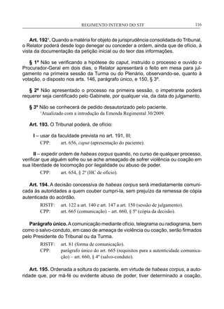 REGIMENTO INTERNO DO STF____________________________________________________________116
Art. 192¹. Quando a matéria for objeto de jurisprudência consolidada do Tribunal,
o Relator poderá desde logo denegar ou conceder a ordem, ainda que de ofício, à
vista da documentação da petição inicial ou do teor das informações.
§ 1º Não se verificando a hipótese do caput, instruído o processo e ouvido o
Procurador-Geral em dois dias, o Relator apresentará o feito em mesa para jul-
gamento na primeira sessão da Turma ou do Plenário, observando-se, quanto à
votação, o disposto nos arts. 146, parágrafo único, e 150, § 3º.
§ 2º Não apresentado o processo na primeira sessão, o impetrante poderá
requerer seja cientificado pelo Gabinete, por qualquer via, da data do julgamento.
§ 3º Não se conhecerá de pedido desautorizado pelo paciente.
	 1
Atualizado com a introdução da Emenda Regimental 30/2009.
Art. 193. O Tribunal poderá, de ofício:
I – usar da faculdade prevista no art. 191, III;
CPP:	 art. 656, caput (apresentação do paciente).
II – expedir ordem de habeas corpus quando, no curso de qualquer processo,
verificar que alguém sofre ou se ache ameaçado de sofrer violência ou coação em
sua liberdade de locomoção por ilegalidade ou abuso de poder.
CPP: 	 art. 654, § 2º (HC de ofício).
Art. 194. A decisão concessiva de habeas corpus será imediatamente comuni-
cada às autoridades a quem couber cumpri-la, sem prejuízo da remessa de cópia
autenticada do acórdão.
RISTF:	 art. 122 a art. 140 e art. 147 a art. 150 (sessão de julgamento).
CPP:	 art. 665 (comunicação) – art. 660, § 5º (cópia da decisão).
Parágrafo único.Acomunicação mediante ofício, telegrama ou radiograma, bem
como o salvo-conduto, em caso de ameaça de violência ou coação, serão firmados
pelo Presidente do Tribunal ou da Turma.
RISTF:	 art. 81 (forma de comunicação).
CPP:	 parágrafo único do art. 665 (requisitos para a autenticidade comunica-
ção) – art. 660, § 4º (salvo-conduto).
Art. 195. Ordenada a soltura do paciente, em virtude de habeas corpus, a auto-
ridade que, por má-fé ou evidente abuso de poder, tiver determinado a coação,
 