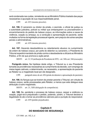 REGIMENTO INTERNO DO STF____________________________________________________________117
será condenada nas custas, remetendo-se ao Ministério Público traslado das peças
necessárias à apuração de sua responsabilidade penal.
CPP:	 art. 653 (mesmo preceito).
Art. 196. O carcereiro ou diretor da prisão, o escrivão, o oficial de justiça ou
a autoridade judiciária, policial ou militar que embaraçarem ou procrastinarem o
encaminhamento do pedido de habeas corpus, as informações sobre a causa da
violência, coação ou ameaça, ou a condução e apresentação do paciente, serão
multados na forma da legislação processual vigente, sem prejuízo de outras sanções
penais e administrativas.
CPP:	 art. 655 (mesmo preceito).
Art. 197. Havendo desobediência ou retardamento abusivo no cumprimento
da ordem de habeas corpus, por parte do detentor ou carcereiro, o Presidente do
Tribunal expedirá mandado de prisão contra o desobediente e oficiará ao Ministério
Público, a fim de que promova a ação penal.
RISTF:	 art.13,VI(atribuiçãodoPresidentedoSTF)–art.340aart.344(execução).
Parágrafo único. Na hipótese deste artigo, o Tribunal ou o seu Presidente
tomarão as providências necessárias ao cumprimento da decisão, com emprego de
meios legais cabíveis, e determinarão, se necessário, a apresentação do paciente
ao Relator ou a magistrado local por ele designado.
CPP:	 parágrafo único do art. 656 (prisão do detentor e apresentação do paciente).
Art. 198. As fianças que se tiverem de prestar perante o Tribunal, em virtude de
habeas corpus, serão processadas pelo Relator, a menos que este delegue essa
atribuição a outro magistrado.
RISTF:	 art. 21, XIII (delegação de competência).
Art. 199. Se, pendente o processo de habeas corpus, cessar a violência ou
coação, julgar-se-á prejudicado o pedido, podendo, porém, o Tribunal declarar a
ilegalidade do ato e tomar as providência cabíveis para a punição do responsável.
CPP:	 art. 659 (pedido prejudicado).
Capítulo II
DO MANDADO DE SEGURANÇA
CF/1988:	 art. 102, I, d.
 