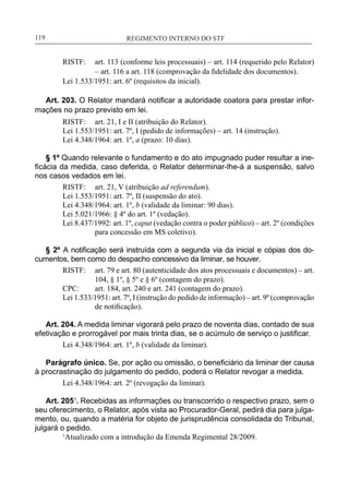 REGIMENTO INTERNO DO STF____________________________________________________________119
RISTF:	 art. 113 (conforme leis processuais) – art. 114 (requerido pelo Relator)
– art. 116 a art. 118 (comprovação da fidelidade dos documentos).
Lei 1.533/1951: art. 6º (requisitos da inicial).
Art. 203. O Relator mandará notificar a autoridade coatora para prestar infor-
mações no prazo previsto em lei.
RISTF:	 art. 21, I e II (atribuição do Relator).
Lei 1.553/1951: art. 7º, I (pedido de informações) – art. 14 (instrução).
Lei 4.348/1964: art. 1º, a (prazo: 10 dias).
§ 1º Quando relevante o fundamento e do ato impugnado puder resultar a ine-
ficácia da medida, caso deferida, o Relator determinar-lhe-á a suspensão, salvo
nos casos vedados em lei.
RISTF:	 art. 21, V (atribuição ad referendum).
Lei 1.553/1951: art. 7º, II (suspensão do ato).
Lei 4.348/1964: art. 1º, b (validade da liminar: 90 dias).
Lei 5.021/1966: § 4º do art. 1º (vedação).
Lei 8.437/1992: art. 1º, caput (vedação contra o poder público) – art. 2º (condições
para concessão em MS coletivo).
§ 2º A notificação será instruída com a segunda via da inicial e cópias dos do-
cumentos, bem como do despacho concessivo da liminar, se houver.
RISTF:	 art. 79 e art. 80 (autenticidade dos atos processuais e documentos) – art.
104, § 1º, § 5º e § 6º (contagem do prazo).
CPC:	 art. 184, art. 240 e art. 241 (contagem do prazo).
Lei 1.533/1951: art. 7º, I (instrução do pedido de informação) – art. 9º (comprovação
de notificação).
Art. 204. A medida liminar vigorará pelo prazo de noventa dias, contado de sua
efetivação e prorrogável por mais trinta dias, se o acúmulo de serviço o justificar.
Lei 4.348/1964: art. 1º, b (validade da liminar).
Parágrafo único. Se, por ação ou omissão, o beneficiário da liminar der causa
à procrastinação do julgamento do pedido, poderá o Relator revogar a medida.
Lei 4.348/1964: art. 2º (revogação da liminar).
Art. 2051
. Recebidas as informações ou transcorrido o respectivo prazo, sem o
seu oferecimento, o Relator, após vista ao Procurador-Geral, pedirá dia para julga-
mento, ou, quando a matéria for objeto de jurisprudência consolidada do Tribunal,
julgará o pedido.
	 1
Atualizado com a introdução da Emenda Regimental 28/2009.
 