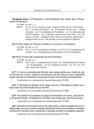 REGIMENTO INTERNO DO STF____________________________________________________________12
Parágrafo único. O Presidente e Vice-Presidente são eleitos pelo Tribunal,
dentre os Ministros.
CF/1988:	 art. 96, I , a.
RISTF:	 art. 4º, § 2º (ao deixar o cargo, integra a Turma do novo Presidente) –
art. 7º, I (eleito pelo Pleno) – art. 12 (mandato de dois anos – vedada
reeleição) – art. 13 (atribuições do Presidente) – art. 14 (atribuições do
Vice-Presidente) – art. 75 (Relator: dos processos com visto) – art. 143
(dirige o Pleno) – parágrafo único (eleito com quorum qualificado) –
parágrafo único do art. 148 (preside a Turma quando for Relator).
Art. 3º São órgãos do Tribunal o Plenário, as Turmas e o Presidente.
CF/1988:	 art. 96, I, a e b.
RISTF:	 art. 5º a art. 8º (competência do Pleno) – art. 8º a art. 11 (competência da
Turma) – art. 13 (competência do Presidente e do Vice-Presidente).
Art. 4º As Turmas são constituídas de cinco Ministros.
CF/1988:	 art. 96, I, a.
RISTF:	 art. 8º a art. 11 (competência da Turma) – art. 19 (transferência de Turma)
– art. 20 (jurisdição) – art. 41 (completar quorum) – art. 147 a art. 150
(das sessões das Turmas).
§ 1º1
A Turma é presidida pelo Ministro mais antigo dentre seus membros, por
um período de um ano, vedada a recondução, até que todos os seus integrantes
hajam exercido a Presidência, observada a ordem decrescente de antiguidade.
1
Atualizado com a introdução da Emenda Regimental 25/2008.
§ 2º1
É facultado ao Ministro mais antigo recusar a Presidência, desde que o
faça antes da proclamação de sua escolha.
1
Atualizado com a introdução da Emenda Regimental 25/2008.
§ 3º1
Na hipótese de vacância do cargo de Presidente de Turma, assumir-lhe-
á, temporariamente, a Presidência o Ministro mais antigo que nela tiver assento.
1
Atualizado com a introdução da Emenda Regimental 25/2008.
§ 4º1
Aescolha do Presidente da Turma, observado o critério estabelecido no § 1º
deste artigo, dar-se-á na última sessão ordinária da Turma que preceder a cessação
ordinária do mandato atual, ressalvada a situação prevista no parágrafo seguinte.
1
Atualizado com a introdução da Emenda Regimental 25/2008.
 