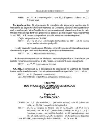 REGIMENTO INTERNO DO STF____________________________________________________________120
RISTF:	 art. 52, IX (vista obrigatória) – art. 50, § 1º (prazo: 15 dias) – art. 22,
X (pedir dia).
Parágrafo único. O julgamento de mandado de segurança contra ato do
Presidente do Supremo Tribunal Federal ou do Conselho Nacional da Magistratura4
será presidido pelo Vice-Presidente ou, no caso de ausência ou impedimento, pelo
Ministro mais antigo dentre os presentes à sessão. Se lhe couber votar, nos termos
do art. 146, I a III, e seu voto produzir empate, observar-se-á o seguinte:
4
Órgão não previsto na CF/1988.
RISTF:	 art. 14 e art. 37, I (substituição do Presidente do STF) – art. 40 (não se
aplica ao disposto neste parágrafo).
I – não havendo votado algum Ministro, por motivo de ausência ou licença que
não deva durar por mais de três meses, aguardar-se-á o seu voto;
RISTF:	 art. 13, XI (concessão da licença).
II – havendo votado todos os Ministros, salvo os impedidos ou licenciados por
período remanescente superior a três meses, prevalecerá o ato impugnado.
RISTF:	 art. 7º, VI (concessão da licença).
Art. 206. A concessão ou a denegação de segurança na vigência de medida
liminar serão imediatamente comunicadas à autoridade apontada como coatora.
RISTF:	 art. 81 (formas de comunicação).
Lei 1.533/1951: art. 11 (efeitos da concessão e comunicação).
Título VIII
DOS PROCESSOS ORIUNDOS DE ESTADOS
ESTRANGEIROS
Capítulo I
DA EXTRADIÇÃO
CF/1988:	 art. 5º, LI (de brasileiro), LII (por crime político) – art. 13 (idioma ofi-
cial) – art. 22, XV (competência da legislação).
RISTF:	 art. 6º, I, f (julgado no Pleno) – art. 6º, II, d (AgR) – art. 8º, I (ED e
incidentes) – art. 56, X e XI (não se altera a classe) – art. 61, § 1º, I, e § 2º
(isento de preparo) – art. 66 (distribuição) – art. 68 (redistribuição) – art.
71 e art. 72 (Relator: ED,AgR e incidentes) – art. 83 (publicação da pauta).
Lei 6.815/1980, com numeração da Lei 6.964/1981: art. 76 a art. 94.
 