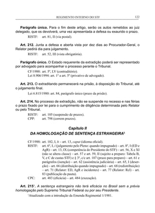 REGIMENTO INTERNO DO STF____________________________________________________________122
Parágrafo único. Para o fim deste artigo, serão os autos remetidos ao juiz
delegado, que os devolverá, uma vez apresentada a defesa ou exaurido o prazo.
RISTF:	 art. 81, II (via postal).
Art. 212. Junta a defesa e aberta vista por dez dias ao Procurador-Geral, o
Relator pedirá dia para julgamento.
RISTF:	 art. 52, III (vista obrigatória).
Parágrafo único. O Estado requerente da extradição poderá ser representado
por advogado para acompanhar o processo perante o Tribunal.
CF/1988:	 art. 5º, LV (contraditório).
Lei 8.906/1994: art. 1º a art. 5º (privativo de advogado).
Art. 213. O extraditando permanecerá na prisão, à disposição do Tribunal, até
o julgamento final.
Lei 6.815/1980: art. 84, parágrafo único (prazo da prisão).
Art. 214. No processo de extradição, não se suspende no recesso e nas férias
o prazo fixado por lei para o cumprimento de diligência determinada pelo Relator
ou pelo Tribunal.
RISTF:	 art. 105 (suspensão de prazos).
CPP:	 art. 798 (correm prazos).
Capítulo II
DA HOMOLOGAÇÃO DE SENTENÇA ESTRANGEIRA3
CF/1988:	 art. 102, I, h – art. 13, caput (idioma oficial).
RISTF:	 art. 6º, I, i (julgamento pelo Pleno: quando impugnado) – art. 8º, I (ED e
AgR) – art. 13, IX (competência do Presidente do STF) – art. 56, X e XI
(não se altera classe) – art. 57 e art. 59, II (sujeito a preparo: Tabela B,
V, e C de custas STF) e § 3º, c/c art. 107 (prazo para preparo) – art. 61 e
parágrafos (isenção) – art. 62 (assistência judiciária) – art. 65, I (deser-
ção) – art. 66 (distribuição quando impugnado) – art. 68 (redistribuição)
– art. 71 (Relator: ED, AgR e incidentes) – art. 77 (Relator: Rcl) – art.
83 (publicação da pauta).
CPC:	 art. 483 (eficácia) – art. 484 (execução).
Art. 215¹. A sentença estrangeira não terá eficácia no Brasil sem a prévia
homologação pelo Supremo Tribunal Federal ou por seu Presidente.
1
Atualizado com a introdução da Emenda Regimental 1/1981.
 