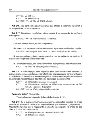 REGIMENTO INTERNO DO STF____________________________________________________________123
CF/1988:	 art. 102, I, h.
CPC:	 art. 483 (eficácia).
Lei 9.307/1996: art. 34 a art. 40 (SE arbitral).
Art. 216. Não será homologada sentença que ofenda a soberania nacional, a
ordem pública e os bons costumes.
Art. 217. Constituem requisitos indispensáveis à homologação da sentença
estrangeira:
Lei 9.307/1996: art. 37 (requisitos da SE arbitral).
I – haver sido proferida por juiz competente;
II – terem sido as partes citadas ou haver-se legalmente verificado a revelia;
Lei 9.307/1996: parágrafo único do art. 39 (forma de citação da SE arbitral).
III – ter passado em julgado e estar revestida das formalidades necessárias à
execução no lugar em que foi proferida;
IV – estar autenticada pelo cônsul brasileiro e acompanhada de tradução oficial.
CPC:	 art. 156 e art. 157 (obrigatório vernáculo).
Art. 218. A homologação será requerida pela parte interessada, devendo a
petição inicial conter as indicações constantes da lei processual e ser instruída com
a certidão ou cópia autêntica do texto integral da sentença estrangeira e com outros
documentos indispensáveis, devidamente traduzidos e autenticados.
RISTF:	 art. 113 (obedece a normas processuais).
CPC:	 art. 156 (uso do vernáculo) – art. 157 (tradutor juramentado) – art. 282
e art. 283 (requisitos da petição).
Lei 9.307/1996: art. 37 (documentos indispensáveis).
Parágrafo único¹. (Suprimido).
1
Atualizado com a introdução da Emenda Regimental 1/1981.
Art. 219. Se a petição inicial não preencher os requisitos exigidos no artigo
anterior ou apresentar defeitos ou irregularidades que dificultem o julgamento, o
Presidente mandará que o requerente a emende ou complete, no prazo de dez
dias, sob pena de indeferimento.
RISTF:	 art. 82 (requisitos) – art. 104 (publicação no DJ).
CPC:	 art. 284 (emenda inicial).
 