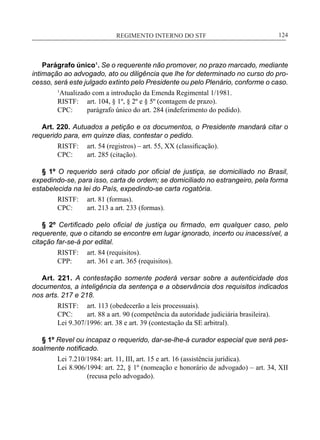 REGIMENTO INTERNO DO STF____________________________________________________________124
Parágrafo único¹. Se o requerente não promover, no prazo marcado, mediante
intimação ao advogado, ato ou diligência que lhe for determinado no curso do pro-
cesso, será este julgado extinto pelo Presidente ou pelo Plenário, conforme o caso.
1
Atualizado com a introdução da Emenda Regimental 1/1981.
RISTF:	 art. 104, § 1º, § 2º e § 5º (contagem de prazo).
CPC:	 parágrafo único do art. 284 (indeferimento do pedido).
Art. 220. Autuados a petição e os documentos, o Presidente mandará citar o
requerido para, em quinze dias, contestar o pedido.
RISTF:	 art. 54 (registros) – art. 55, XX (classificação).
CPC:	 art. 285 (citação).
§ 1º O requerido será citado por oficial de justiça, se domiciliado no Brasil,
expedindo-se, para isso, carta de ordem; se domiciliado no estrangeiro, pela forma
estabelecida na lei do País, expedindo-se carta rogatória.
RISTF:	 art. 81 (formas).
CPC:	 art. 213 a art. 233 (formas).
§ 2º Certificado pelo oficial de justiça ou firmado, em qualquer caso, pelo
requerente, que o citando se encontre em lugar ignorado, incerto ou inacessível, a
citação far-se-á por edital.
RISTF:	 art. 84 (requisitos).
CPP:	 art. 361 e art. 365 (requisitos).
Art. 221. A contestação somente poderá versar sobre a autenticidade dos
documentos, a inteligência da sentença e a observância dos requisitos indicados
nos arts. 217 e 218.
RISTF:	 art. 113 (obedecerão a leis processuais).
CPC:	 art. 88 a art. 90 (competência da autoridade judiciária brasileira).
Lei 9.307/1996: art. 38 e art. 39 (contestação da SE arbitral).
§ 1º Revel ou incapaz o requerido, dar-se-lhe-á curador especial que será pes-
soalmente notificado.
Lei 7.210/1984: art. 11, III, art. 15 e art. 16 (assistência jurídica).
Lei 8.906/1994: art. 22, § 1º (nomeação e honorário de advogado) – art. 34, XII
(recusa pelo advogado).
 