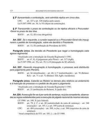 REGIMENTO INTERNO DO STF____________________________________________________________125
§ 2º Apresentada a contestação, será admitida réplica em cinco dias.
CPC:	 art. 327 e art. 328 (réplica pelo autor).
Lei 9.307/1996: art. 38, I a VI (objeto da contestação).
§ 3º Transcorrido o prazo da contestação ou da réplica oficiará o Procurador-
-Geral no prazo de dez dias.
RISTF:	 art. 52, III (vista obrigatória)
Art. 222¹. Se o requerido, o curador especial ou o Procurador-Geral não impug-
narem o pedido de homologação, sobre ele decidirá o Presidente.
RISTF:	 art. 13, IX (atribuição do Presidente do STF).
Parágrafo único. Da decisão do Presidente que negar a homologação cabe
agravo regimental.
1
Atualizado com a introdução da Emenda Regimental 1/1981.
RISTF:	 art. 6º, II, d (julgamento pelo Pleno) – art. 317 (AgR).
Lei 9.307/1996: art. 38 e art. 39, I e II (denegação da SE arbitral).
Art. 223¹. Havendo impugnação à homologação, o processo será distribuído
para julgamento pelo Plenário.
RISTF:	 art. 66 (distribuição) – art. 68, § 1º (redistribuição) – art. 70 (Relator:
Rcl) – art. 71 e art. 72 (Relator: ED, AgR e incidentes).
Parágrafo único. Caberão ao Relator os demais atos relativos ao andamento
e à instrução do processo e o pedido de dia para o julgamento
1
Atualizado com a introdução da Emenda Regimental 1/1981.
RISTF:	 art. 21 (atribuições do Relator), X (pedir dia).
Art. 224. Aexecução far-se-á por carta de sentença, no juízo competente, observa-
das as regras estabelecidas para a execução de julgado nacional da mesma natureza.
CF/1988:	 art. 109, X (juiz federal).
RISTF:	 art. 79, § 1º, e art. 80 (autenticidade da carta de sentença) – art. 340
(execução) – art. 347, I, a art. 349 (carta de sentença).
CPC:	 art. 484 (execução) – art. 589, in fine, e art. 590 (requisitos da carta de
sentença).
3
Atual competência do STJ: art. 105, I, i, da CF/1988.
 