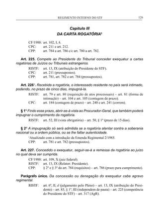 REGIMENTO INTERNO DO STF____________________________________________________________126
Capítulo III
DA CARTA ROGATÓRIA3
CF/1988:	 art. 102, I, h.
CPC:	 art. 211 e art. 212.
CPP:	 art. 784 a art. 786 c/c art. 780 a art. 782.
Art. 225. Compete ao Presidente do Tribunal conceder exequatur a cartas
rogatórias de Juízos ou Tribunais estrangeiros.
RISTF:	 art. 13, IX (atribuição do Presidente do STF).
CPC:	 art. 211 (pressupostos).
CPP:	 art. 781, art. 782 e art. 784 (pressupostos).
Art. 226¹. Recebida a rogatória, o interessado residente no país será intimado,
podendo, no prazo de cinco dias, impugná-la.
RISTF:	 art. 79 e art. 80 (requisição de atos processuais) – art. 81 (forma de
intimação) – art. 104 e art. 105 (contagem de prazo).
CPC:	 art. 184 (contagem de prazo) – art. 240 e art. 241 (correm).
§ 1º Findo esse prazo, abrir-se-á vista ao Procurador-Geral, que também poderá
impugnar o cumprimento da rogatória.
RISTF:	 art. 52, III (vista obrigatória) – art. 50, § 1º (prazo de 15 dias).
§ 2º A impugnação só será admitida se a rogatória atentar contra a soberania
nacional ou a ordem pública, ou se lhe faltar autenticidade.
¹Atualizado com a introdução da Emenda Regimental 2/1985.
CPP:	 art. 781 e art. 782 (pressupostos).
Art. 227. Concedido o exequatur, seguir-se-á a remessa da rogatória ao juízo
no qual deva ser cumprida.
CF/1988:	 art. 109, X (juiz federal).
RISTF:	 art. 13, IX (Relator: Presidente).
CPP:	 § 2º e § 3º do art. 784 (requisitos) – art. 786 (prazo para cumprimento).
Parágrafo único. Da concessão ou denegação do exequatur cabe agravo
regimental.
RISTF:	 art. 6º, II, d (julgamento pelo Pleno) – art. 13, IX (atribuição do Presi-
dente) – art. 83, § 1º, III (independem de pauta) – art. 225 (competência
do Presidente do STF) – art. 317 (AgR).
 