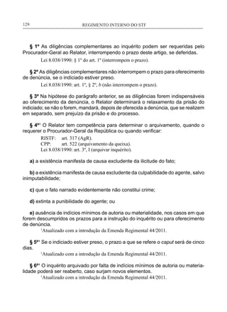 REGIMENTO INTERNO DO STF____________________________________________________________129
§ 1º As diligências complementares ao inquérito podem ser requeridas pelo
Procurador-Geral ao Relator, interrompendo o prazo deste artigo, se deferidas.
Lei 8.038/1990: § 1º do art. 1º (interrompem o prazo).
§ 2º As diligências complementares não interrompem o prazo para oferecimento
de denúncia, se o indiciado estiver preso.
Lei 8.038/1990: art. 1º, § 2º, b (não interrompem o prazo).
§ 3º Na hipótese do parágrafo anterior, se as diligências forem indispensáveis
ao oferecimento da denúncia, o Relator determinará o relaxamento da prisão do
indiciado; se não o forem, mandará, depois de oferecida a denúncia, que se realizem
em separado, sem prejuízo da prisão e do processo.
§ 4º¹ O Relator tem competência para determinar o arquivamento, quando o
requerer o Procurador-Geral da República ou quando verificar:
RISTF:	 art. 317 (AgR).
CPP:	 art. 522 (arquivamento da queixa).
Lei 8.038/1990: art. 3º, I (arquivar inquérito).
a) a existência manifesta de causa excludente da ilicitude do fato;
b) a existência manifesta de causa excludente da culpabilidade do agente, salvo
inimputabilidade;
c) que o fato narrado evidentemente não constitui crime;
d) extinta a punibilidade do agente; ou
e) ausência de indícios mínimos de autoria ou materialidade, nos casos em que
forem descumpridos os prazos para a instrução do inquérito ou para oferecimento
de denúncia.
	 1
Atualizado com a introdução da Emenda Regimental 44/2011.
§ 5º¹ Se o indiciado estiver preso, o prazo a que se refere o caput será de cinco
dias.
	 1
Atualizado com a introdução da Emenda Regimental 44/2011.
§ 6º¹ O inquérito arquivado por falta de indícios mínimos de autoria ou materia-
lidade poderá ser reaberto, caso surjam novos elementos.
	 1
Atualizado com a introdução da Emenda Regimental 44/2011.
 