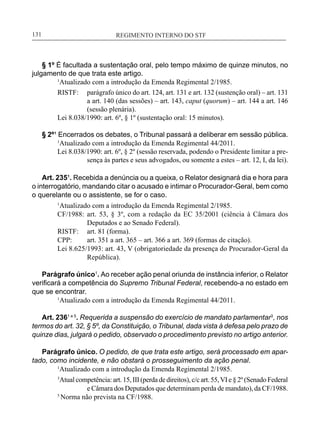 REGIMENTO INTERNO DO STF____________________________________________________________131
§ 1º É facultada a sustentação oral, pelo tempo máximo de quinze minutos, no
julgamento de que trata este artigo.
	 1
Atualizado com a introdução da Emenda Regimental 2/1985.
RISTF:	 parágrafo único do art. 124, art. 131 e art. 132 (sustenção oral) – art. 131
a art. 140 (das sessões) – art. 143, caput (quorum) – art. 144 a art. 146
(sessão plenária).
Lei 8.038/1990: art. 6º, § 1º (sustentação oral: 15 minutos).
§ 2º¹ Encerrados os debates, o Tribunal passará a deliberar em sessão pública.
	 1
Atualizado com a introdução da Emenda Regimental 44/2011.
Lei 8.038/1990: art. 6º, § 2º (sessão reservada, podendo o Presidente limitar a pre-
sença às partes e seus advogados, ou somente a estes – art. 12, I, da lei).
Art. 235¹. Recebida a denúncia ou a queixa, o Relator designará dia e hora para
o interrogatório, mandando citar o acusado e intimar o Procurador-Geral, bem como
o querelante ou o assistente, se for o caso.
1
Atualizado com a introdução da Emenda Regimental 2/1985.
CF/1988:	 art. 53, § 3º, com a redação da EC 35/2001 (ciência à Câmara dos
Deputados e ao Senado Federal).
RISTF:	 art. 81 (forma).
CPP:	 art. 351 a art. 365 – art. 366 a art. 369 (formas de citação).
Lei 8.625/1993: art. 43, V (obrigatoriedade da presença do Procurador-Geral da
República).
Parágrafo único1
. Ao receber ação penal oriunda de instância inferior, o Relator
verificará a competência do Supremo Tribunal Federal, recebendo-a no estado em
que se encontrar.
	 1
Atualizado com a introdução da Emenda Regimental 44/2011.
Art. 2361 e 5
. Requerida a suspensão do exercício de mandato parlamentar3
, nos
termos do art. 32, § 5º, da Constituição, o Tribunal, dada vista à defesa pelo prazo de
quinze dias, julgará o pedido, observado o procedimento previsto no artigo anterior.
Parágrafo único. O pedido, de que trata este artigo, será processado em apar-
tado, como incidente, e não obstará o prosseguimento da ação penal.
	 1
Atualizado com a introdução da Emenda Regimental 2/1985.
3
Atual competência: art. 15, III (perda de direitos), c/c art. 55,VI e § 2º (Senado Federal
e Câmara dos Deputados que determinam perda de mandato), da CF/1988.
5
Norma não prevista na CF/1988.
 