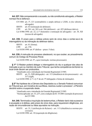 REGIMENTO INTERNO DO STF____________________________________________________________132
Art. 237. Não comparecendo o acusado, ou não constituindo advogado, o Relator
nomear-lhe-á defensor.
CF/1988:	 art. 5º, LV (contraditório e ampla defesa) e LXIII, in fine (direito a
advogado).
RISTF:	 art. 63 (nomeação de defensor).
CPP:	 art. 261, art. 263 a art. 266 (defensor) – art. 422 (defensor dativo).
Lei 8.906/1994: art. 22, § 1º (honorário e nomeação de advogado) – art. 34, XII
(recusa do advogado).
Art. 238. O prazo para a defesa prévia será de cinco dias e contar-se-á do
interrogatório ou da intimação do defensor dativo.
RISTF:	 art. 81 (forma).
CPP:	 art. 370.
Lei 8.038/1990: art. 8º (defesa – prazo: 5 dias).
Art. 239. A instrução do processo obedecerá, no que couber, ao procedimento
comum do Código de Processo Penal.
Lei 8.038/1990: art. 9º, caput (instrução: normas processuais).
§ 1º¹ O Relator poderá delegar o interrogatório do réu e qualquer dos atos de
instrução a juiz ou membro de outro Tribunal, que tenha competência territorial no
local onde devam ser produzidos.
1
Atualizado com a introdução da Emenda Regimental 2/1985.
RISTF:	 art. 21, XIII (delegação) – art. 113 (obediência às leis processuais) – art.
317 (AgR).
Lei 8.038/1990: § 1º e § 2º do art. 9º (delegação e forma de intimação).
§ 2º¹Na hipótese de a Câmara dos Deputados ou o Senado Federal comunicar
ao Tribunal que, por iniciativa de sua Mesa, resolveu sustar o processo7
, o Plenário
decidirá sobre a suspensão deste.
1
Atualizado com a introdução da Emenda Regimental 2/1985.
7
Norma aplicada: art. 53, § 4º, com a redação da EC 35/2001 (sustação do processo)
da CF/1988.
Art. 240. Terminada a inquirição de testemunhas, o Relator dará vista sucessiva
à acusação e à defesa, pelo prazo de cinco dias, para requererem diligências, em
razão de circunstâncias ou fatos apurados na instrução.
RISTF:	 art. 21, I (atribuição do Relator) – art. 113 (obediência a normas pro-
cessuais).
Lei 8.038/1990: art. 10 (requisição de diligências).
 