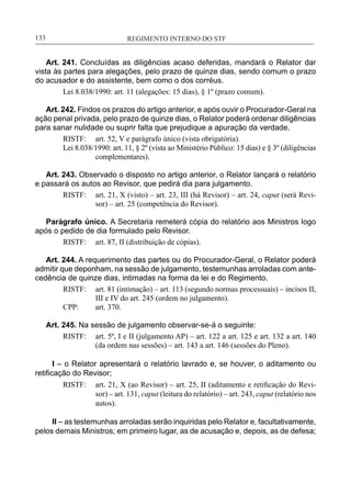 REGIMENTO INTERNO DO STF____________________________________________________________133
Art. 241. Concluídas as diligências acaso deferidas, mandará o Relator dar
vista às partes para alegações, pelo prazo de quinze dias, sendo comum o prazo
do acusador e do assistente, bem como o dos corréus.
Lei 8.038/1990: art. 11 (alegações: 15 dias), § 1º (prazo comum).
Art. 242. Findos os prazos do artigo anterior, e após ouvir o Procurador-Geral na
ação penal privada, pelo prazo de quinze dias, o Relator poderá ordenar diligências
para sanar nulidade ou suprir falta que prejudique a apuração da verdade.
RISTF:	 art. 52, V e parágrafo único (vista obrigatória).
Lei 8.038/1990: art. 11, § 2º (vista ao Ministério Público: 15 dias) e § 3º (diligências
complementares).
Art. 243. Observado o disposto no artigo anterior, o Relator lançará o relatório
e passará os autos ao Revisor, que pedirá dia para julgamento.
RISTF:	 art. 21, X (visto) – art. 23, III (há Revisor) – art. 24, caput (será Revi-
sor) – art. 25 (competência do Revisor).
Parágrafo único. A Secretaria remeterá cópia do relatório aos Ministros logo
após o pedido de dia formulado pelo Revisor.
RISTF:	 art. 87, II (distribuição de cópias).
Art. 244. A requerimento das partes ou do Procurador-Geral, o Relator poderá
admitir que deponham, na sessão de julgamento, testemunhas arroladas com ante-
cedência de quinze dias, intimadas na forma da lei e do Regimento.
RISTF:	 art. 81 (intimação) – art. 113 (segundo normas processuais) – incisos II,
III e IV do art. 245 (ordem no julgamento).
CPP:	 art. 370.
Art. 245. Na sessão de julgamento observar-se-á o seguinte:
RISTF:	 art. 5º, I e II (julgamento AP) – art. 122 a art. 125 e art. 132 a art. 140
(da ordem nas sessões) – art. 143 a art. 146 (sessões do Pleno).
I – o Relator apresentará o relatório lavrado e, se houver, o aditamento ou
retificação do Revisor;
RISTF:	 art. 21, X (ao Revisor) – art. 25, II (aditamento e retificação do Revi-
sor) – art. 131, caput (leitura do relatório) – art. 243, caput (relatório nos
autos).
II – as testemunhas arroladas serão inquiridas pelo Relator e, facultativamente,
pelos demais Ministros; em primeiro lugar, as de acusação e, depois, as de defesa;
 
