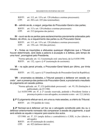 REGIMENTO INTERNO DO STF____________________________________________________________134
RISTF:	 art. 113, art. 119 e art. 120 (obedece a normas processuais).
CPP:	 art. 202 a art. 225 (das testemunhas).
III – admitir-se-ão, a seguir, perguntas do Procurador-Geral e das partes;
RISTF:	 art. 113 e art. 120 (obedece a normas processuais).
CPP:	 art. 212 (perguntas das partes).
IV – ouvir-se-ão os peritos para esclarecimentos previamente ordenados pelo
Relator, de ofício, ou a requerimento das partes ou do Procurador-Geral;
RISTF:	 art. 113, art. 119 e art. 120 (obedece a normas processuais).
CPP:	 art. 158 a art. 184 (das perícias).
V – findas as inquirições e efetuadas quaisquer diligências que o Tribunal
houver determinado, será dada a palavra à acusação e à defesa, pelo tempo de
uma hora7
, prorrogável pelo Presidente;
7
Norma aplicada: art. 12, I (sustentação oral: uma hora), da Lei 8.038/1990.
RISTF:	 art. 132, caput e § 4º (sustentação do assistente).
VI – na ação penal privada, o Procurador-Geral falará por último, por trinta
minutos;
RISTF:	 art. 132, caput e § 5º (manifestação do Procurador-Geral da República).
VII – encerrados os debates, o Tribunal passará a deliberar em sessão se-
creta 7
, sem a presença das partes e do Procurador-Geral, e proclamará o resultado
do julgamento em sessão pública.
7
Norma aplicada: art. 5º, LX (publicidade processual) – art. 93, IX (limitações à
publicidade), da CF/1988.
Lei 8.038/1990: art. 6º, § 2º (sessão reservada, podendo o Presidente limitar a
presença às partes e seus advogados, ou somente a estes – art. 12, I, da lei).
§ 1º O julgamento efetuar-se-á, em uma ou mais sessões, a critério do Tribunal.
RISTF:	 art. 134 (pedido de vista).
§ 2º Nomear-se-á defensor ad hoc se o advogado constituído pelo réu ou o
defensor anteriormente nomeado não comparecer à sessão de julgamento, a qual
será adiada se aquele o requerer para exame dos autos.
CF/1988:	 art. 5º, LV (ampla defesa e contraditório) e LXIII, in fine (direito a
advogado).
RISTF:	 art. 63 (nomeação de curador).
CPP:	 art. 422 (defensor dativo).
 