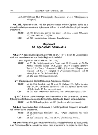 REGIMENTO INTERNO DO STF____________________________________________________________135
Lei 8.906/1994: art. 22, § 1º (nomeação e honorário) – art. 34, XII (recusa pelo
advogado).
Art. 246. Aplica-se o art. 105 aos prazos fixados neste Capítulo, salvo se o
acusado estiver preso ou se a ação penal estiver na iminência de extinguir-se pela
prescrição.
RISTF:	 art. 105 (prazos não correm nas férias) – art. 333, I, a art. 336, caput
(EI) – art. 337 a art. 339 (ED).
CPP:	 art. 620 (pressuposto de embargos de declaração).
Capítulo II
DA AÇÃO CÍVEL ORIGINÁRIA
Art. 247. A ação cível originária, prevista no art. 1192
, I, c e d, da Constituição,
será processada nos termos deste Regimento e da lei.
2
Atual dispositivo da CF/1988: art. 102, I, e e f.
RISTF:	 art. 5º, III e IV (julgamento pelo Pleno) – art. 55, I (classe) – art. 56, X e
XI (não se altera a classe) – art. 57, caput – art. 59, II (sujeito a preparo:
Tabela B, I, e Tabela C de custas do STF) e § 3º, c/c art. 107 (prazo para
preparo) – art. 61, § 1º (isenção) e § 2º (conforme tratados) – art. 65
(deserção) – art. 70 (Relator da Rcl).
CPC:	 art. 282 a art. 285 (requisito inicial).
§ 1º O prazo para a contestação será fixado pelo Relator;
RISTF:	 art. 66 (distribuição) – art. 71 a art. 72 (Relator: ED, AgR e inciden-
tes) – art. 104, § 6º (forma de citação) – art. 110, I (fixado pelo Relator)
e II (não fixado: 15 dias para contestar).
CPC:	 art. 213 a art. 233 (formas de citação) – art. 297 (contestação: 15 dias).
§ 2º O Relator poderá delegar atos instrutórios a juiz ou membro de outro
Tribunal que tenha competência territorial no local onde devam ser produzidos.
RISTF:	 art. 21, XIII (delegação) – art. 113 (obedecem a lei processual).
Art. 248. Encerrada a fase postulatória, o Relator proferirá despacho saneador,
nos termos da lei processual.
RISTF:	 art. 21, I (atribuição do Relator) – art. 317 (AgR – julgamento pelo Pleno:
art. 8º, I).
CPC:	 art. 331 (saneador) – art. 332 a art. 443 (produção de provas).
Art. 249. Finda a instrução, o Relator dará vista, sucessivamente, ao autor, ao réu
e ao Procurador-Geral, se não for parte, para arrazoarem, no prazo de cinco dias.
 