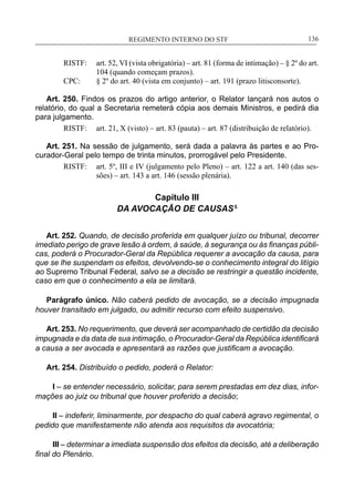 REGIMENTO INTERNO DO STF____________________________________________________________136
RISTF:	 art. 52, VI (vista obrigatória) – art. 81 (forma de intimação) – § 2º do art.
104 (quando começam prazos).
CPC:	 § 2º do art. 40 (vista em conjunto) – art. 191 (prazo litisconsorte).
Art. 250. Findos os prazos do artigo anterior, o Relator lançará nos autos o
relatório, do qual a Secretaria remeterá cópia aos demais Ministros, e pedirá dia
para julgamento.
RISTF:	 art. 21, X (visto) – art. 83 (pauta) – art. 87 (distribuição de relatório).
Art. 251. Na sessão de julgamento, será dada a palavra às partes e ao Pro-
curador-Geral pelo tempo de trinta minutos, prorrogável pelo Presidente.
RISTF:	 art. 5º, III e IV (julgamento pelo Pleno) – art. 122 a art. 140 (das ses-
sões) – art. 143 a art. 146 (sessão plenária).
Capítulo III
DA AVOCAÇÃO DE CAUSAS5
Art. 252. Quando, de decisão proferida em qualquer juízo ou tribunal, decorrer
imediato perigo de grave lesão à ordem, à saúde, à segurança ou às finanças públi-
cas, poderá o Procurador-Geral da República requerer a avocação da causa, para
que se lhe suspendam os efeitos, devolvendo-se o conhecimento integral do litígio
ao Supremo Tribunal Federal, salvo se a decisão se restringir a questão incidente,
caso em que o conhecimento a ela se limitará.
Parágrafo único. Não caberá pedido de avocação, se a decisão impugnada
houver transitado em julgado, ou admitir recurso com efeito suspensivo.
Art. 253. No requerimento, que deverá ser acompanhado de certidão da decisão
impugnada e da data de sua intimação, o Procurador-Geral da República identificará
a causa a ser avocada e apresentará as razões que justificam a avocação.
Art. 254. Distribuído o pedido, poderá o Relator:
I – se entender necessário, solicitar, para serem prestadas em dez dias, infor-
mações ao juiz ou tribunal que houver proferido a decisão;
II – indeferir, liminarmente, por despacho do qual caberá agravo regimental, o
pedido que manifestamente não atenda aos requisitos da avocatória;
III – determinar a imediata suspensão dos efeitos da decisão, até a deliberação
final do Plenário.
 