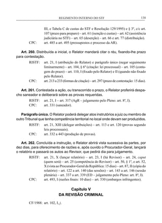 REGIMENTO INTERNO DO STF____________________________________________________________138
III, e Tabela C de custas do STF e Resolução 129/1995) e § 3º, c/c art.
107 (prazo para preparo) – art. 61 (isenção e custas) – art. 62 (assistência
judiciária no STF) – art. 65 (deserção) – art. 66 e art. 77 (distribuição).
CPC:	 art. 485 a art. 495 (pressupostos e processo da AR).
Art. 260. Distribuída a inicial, o Relator mandará citar o réu, fixando-lhe prazo
para contestação.
RISTF:	 art. 21, I (atribuição do Relator) e parágrafo único (negar seguimento
liminarmente) – art. 104, § 6º (citação: lei processual) – art. 105 (conta-
gem do prazo) – art. 110, I (fixado pelo Relator) e II (quando não fixado
pelo Relator).
CPC:	 art. 213 a 233 (formas de citação) – art. 297 (prazo de contestação: 15 dias).
Art. 261. Contestada a ação, ou transcorrido o prazo, o Relator proferirá despa-
cho saneador e deliberará sobre as provas requeridas.
RISTF:	 art. 21, I – art. 317 (AgR – julgamento pelo Pleno: art. 8º, I).
CPC:	 art. 331 (saneador).
Parágrafo único. O Relator poderá delegar atos instrutórios a juiz ou membro de
outro Tribunal que tenha competência territorial no local onde devam ser produzidos.
RISTF:	 art. 21, XIII (delegar atribuições) – art. 113 e art. 120 (provas segundo
leis processuais).
CPC:	 art. 332 a 443 (produção de provas).
Art. 262. Concluída a instrução, o Relator abrirá vista sucessiva às partes, por
dez dias, para oferecimento de razões e, após ouvido o Procurador-Geral, lançará
o relatório e passará os autos ao Revisor, que pedirá dia para julgamento.
RISTF:	 art. 21, X (lançar relatório) – art. 23, I (há Revisor) – art. 24, caput
(quem será) – art. 25 (competência do Revisor) – art. 50, § 1º, e art. 52,
X (vista ao Procurador-Geral da República: 15 dias) – art. 87, II (cópia do
relatório) – art. 122 a art. 140 (das sessões) – art. 143 a art. 146 (sessão
plenária) – art. 337 a art. 339 (ED – julgamento pelo Pleno: art. 8º, I).
CPC:	 art. 493, I (razões finais: 10 dias) – art. 530 (embargos infringentes).
Capítulo V
DA REVISÃO CRIMINAL
CF/1988:	 art. 102, I, j.
 