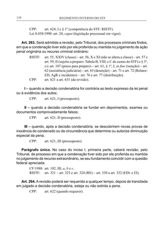REGIMENTO INTERNO DO STF____________________________________________________________139
CPP:	 art. 624, I e § 1º (competência do STF: RISTF).
Lei 8.038/1990: art. 24, caput (legislação processual em vigor).
Art. 263. Será admitida a revisão, pelo Tribunal, dos processos criminais findos,
em que a condenação tiver sido por ele proferida ou mantida no julgamento de ação
penal originária ou recurso criminal ordinário:
RISTF:	 art. 55, XXIV (classe) – art. 56, X e XI (não se altera a classe) – art. 57 e
art. 59, II (sujeito a preparo: Tabela B, VIII, e C de custas do STF) e § 3º,
c/c art. 107 (prazo para preparo) – art. 61, § 1º, I, in fine (isenção) – art.
62 (assistência judiciária) – art. 65 (deserção) – art. 71 e art. 72 (Relator:
ED, AgR e incidentes) – art. 76 e art. 77 (distribuição).
CPP:	 art. 621 a art. 631 (da revisão).
I – quando a decisão condenatória for contrária ao texto expresso da lei penal
ou à evidência dos autos;
CPP:	 art. 621, I (pressuposto).
II – quando a decisão condenatória se fundar em depoimentos, exames ou
documentos comprovadamente falsos;
CPP:	 art. 621, II (pressuposto).
III – quando, após a decisão condenatória, se descobrirem novas provas de
inocência do condenado ou de circunstância que determine ou autorize diminuição
especial da pena.
CPP:	 art. 621, III (pressuposto).
Parágrafo único. No caso do inciso I, primeira parte, caberá revisão, pelo
Tribunal, de processo em que a condenação tiver sido por ele proferida ou mantida
no julgamento de recurso extraordinário, se seu fundamento coincidir com a questão
federal apreciada.
CF/1988:	 art. 102, III, a, b e c.
RISTF:	 art. 321 – art. 323 e art. 324 (RE) – art. 330 a art. 332 (EDv e EI).
Art. 264. A revisão poderá ser requerida a qualquer tempo, depois de transitada
em julgado a decisão condenatória, esteja ou não extinta a pena.
CPP:	 art. 622 (quando requerer).
 