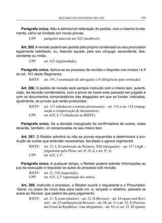REGIMENTO INTERNO DO STF____________________________________________________________140
Parágrafo único. Não é admissível reiteração do pedido, com o mesmo funda-
mento, salvo se fundado em novas provas.
CPP:	 parágrafo único do art. 622 (incabível).
Art. 265.A revisão poderá ser pedida pelo próprio condenado ou seu procurador
legalmente habilitado, ou, falecido aquele, pelo seu cônjuge, ascendente, des-
cendente ou irmão.
CPP:	 art. 623 (legitimidade).
Parágrafo único. Aplica-se ao processo de revisão o disposto nos incisos I e II
do art. 191 deste Regimento.
RISTF:	 art. 191, I (nomeação de advogado) e II (diligências para instrução).
Art. 266. O pedido de revisão será sempre instruído com o inteiro teor, autenti-
cado, da decisão condenatória, com a prova de haver esta passado em julgado e
com os documentos comprobatórios das alegações em que se fundar, indicadas,
igualmente, as provas que serão produzidas.
RISTF:	 art. 113 (obedecem a normas processuais) – art. 116 a art. 118 (impug-
nação e comprovação de documentos).
CPP:	 art. 625, § 1º (obedecem ao RISTF).
Parágrafo único. Se a decisão impugnada for confirmatória de outras, estas
deverão, também, vir comprovadas no seu inteiro teor.
Art. 267. O Relator admitirá ou não as provas requeridas e determinará a pro-
dução de outras que entender necessárias, facultado o agravo regimental.
RISTF:	 art. 21, I, II (atribuição do Relator), XIII (delegação) – art. 317 (AgR –
julgamento pelo Pleno; art. 6º, II, d, e art. 8º, I).
CPP:	 art. 625, § 3º.
Parágrafo único. A qualquer tempo, o Relator poderá solicitar informações ao
juiz da execução e requisitar os autos do processo sob revisão.
RISTF:	 art. 21, VII (requisição).
CPP:	 art. 625, § 2º (apensação dos autos).
Art. 268. Instruído o processo, o Relator ouvirá o requerente e o Procurador-
-Geral, no prazo de cinco dias para cada um, e, lançado o relatório, passará os
autos ao Revisor, que pedirá dia para julgamento.
RISTF:	 art. 21, X (com relatório) – art. 23, II (Revisor) – art. 24 (quem será Revi-
sor) – art. 25 (atribuições do Revisor) – art. 50, art. 51 e art. 52, X (Procura-
dor-Geral da República: vista obrigatória) – art. 83 c/c art. 25, III (pauta).
 