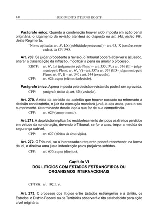 REGIMENTO INTERNO DO STF____________________________________________________________141
Parágrafo único. Quando a condenação houver sido imposta em ação penal
originária, o julgamento da revisão atenderá ao disposto no art. 245, inciso VII7
,
deste Regimento.
7
Norma aplicada: art. 5º, LX (publicidade processual) – art. 93, IX (sessões reser-
vadas), da CF/1988.
Art. 269. Se julgar procedente a revisão, o Tribunal poderá absolver o acusado,
alterar a classificação da infração, modificar a pena ou anular o processo.
RISTF:	 art. 6º, I, b (julgamento pelo Pleno) – art. 333, IV, a art. 336 (EI – julga-
mento pelo Pleno: art. 6º, IV) – art. 337 a art. 339 (ED – julgamento pelo
Pleno: art. 8º, I) – art. 340 a art. 344 (execução).
CPP:	 art. 626, caput (efeitos da decisão).
Parágrafo único. Apena imposta pela decisão revista não poderá ser agravada.
CPP:	 parágrafo único do art. 626 (vedação).
Art. 270. À vista da certidão do acórdão que houver cassado ou reformado a
decisão condenatória, o juiz da execução mandará juntá-la aos autos, para o seu
cumprimento, determinando desde logo o que for de sua competência.
CPP:	 art. 629 (cumprimento).
Art. 271.Aabsolvição implicará o restabelecimento de todos os direitos perdidos
em virtude da condenação, devendo o Tribunal, se for o caso, impor a medida de
segurança cabível.
CPP:	 art. 627 (efeitos da absolvição).
Art. 272. O Tribunal, se o interessado o requerer, poderá reconhecer, na forma
da lei, o direito a uma justa indenização pelos prejuízos sofridos.
CPP:	 art. 630, caput (direitos).
Capítulo VI
DOS LITÍGIOS COM ESTADOS ESTRANGEIROS OU
ORGANISMOS INTERNACIONAIS
CF/1988:	 art. 102, I, e.
Art. 273. O processo dos litígios entre Estados estrangeiros e a União, os
Estados, o Distrito Federal ou os Territórios observará o rito estabelecido para ação
cível originária.
 