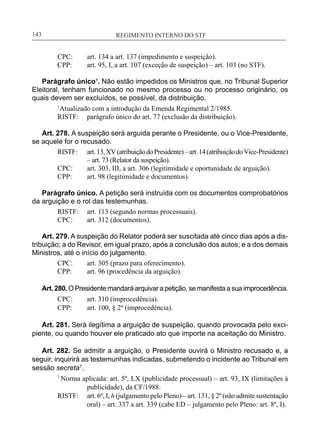 REGIMENTO INTERNO DO STF____________________________________________________________143
CPC:	 art. 134 a art. 137 (impedimento e suspeição).
CPP:	 art. 95, I, a art. 107 (exceção de suspeição) – art. 103 (no STF).
Parágrafo único¹. Não estão impedidos os Ministros que, no Tribunal Superior
Eleitoral, tenham funcionado no mesmo processo ou no processo originário, os
quais devem ser excluídos, se possível, da distribuição.
1
Atualizado com a introdução da Emenda Regimental 2/1985.
RISTF:	 parágrafo único do art. 77 (exclusão da distribuição).
Art. 278. A suspeição será arguida perante o Presidente, ou o Vice-Presidente,
se aquele for o recusado.
RISTF:	 art.13,XV(atribuiçãodoPresidente)–art.14(atribuiçãodoVice-Presidente)
– art. 73 (Relator da suspeição).
CPC:	 art. 303, III, a art. 306 (legitimidade e oportunidade de arguição).
CPP:	 art. 98 (legitimidade e documentos).
Parágrafo único. A petição será instruída com os documentos comprobatórios
da arguição e o rol das testemunhas.
RISTF:	 art. 113 (segundo normas processuais).
CPC:	 art. 312 (documentos).
Art. 279. A suspeição do Relator poderá ser suscitada até cinco dias após a dis-
tribuição; a do Revisor, em igual prazo, após a conclusão dos autos; e a dos demais
Ministros, até o início do julgamento.
CPC:	 art. 305 (prazo para oferecimento).
CPP:	 art. 96 (procedência da arguição).
Art. 280. O Presidente mandará arquivar a petição, se manifesta a sua improcedência.
CPC:	 art. 310 (improcedência).
CPP:	 art. 100, § 2º (improcedência).
Art. 281. Será ilegítima a arguição de suspeição, quando provocada pelo exci-
piente, ou quando houver ele praticado ato que importe na aceitação do Ministro.
Art. 282. Se admitir a arguição, o Presidente ouvirá o Ministro recusado e, a
seguir, inquirirá as testemunhas indicadas, submetendo o incidente ao Tribunal em
sessão secreta7
.
7
Norma aplicada: art. 5º, LX (publicidade processual) – art. 93, IX (limitações à
publicidade), da CF/1988.
RISTF:	 art. 6º, I, h (julgamento pelo Pleno) – art. 131, § 2º (não admite sustentação
oral) – art. 337 a art. 339 (cabe ED – julgamento pelo Pleno: art. 8º, I).
 