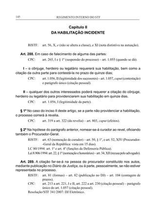 REGIMENTO INTERNO DO STF____________________________________________________________145
Capítulo II
DA HABILITAÇÃO INCIDENTE
RISTF:	 art. 56, X, e (não se altera a classe), e XI (nota distintiva na autuação).
Art. 288. Em caso de falecimento de alguma das partes:
CPC:	 art. 265, I e § 1º (suspensão do processo) – art. 1.055 (quando se dá).
I – o cônjuge, herdeiro ou legatário requererá sua habilitação, bem como a
citação da outra parte para contestá-la no prazo de quinze dias;
CPC:	 art. 1.056, II (legitimidade dos sucessores) – art. 1.057, caput (contestação)
e parágrafo único (citação pessoal).
II – qualquer dos outros interessados poderá requerer a citação do cônjuge,
herdeiro ou legatário para providenciarem sua habilitação em quinze dias.
CPC:	 art. 1.056, I (legitimidade da parte).
§ 1º No caso do inciso II deste artigo, se a parte não providenciar a habilitação,
o processo correrá à revelia.
CPC:	 art. 319 a art. 322 (da revelia) – art. 803, caput (efeitos).
§ 2º Na hipótese do parágrafo anterior, nomear-se-á curador ao revel, oficiando
também o Procurador-Geral.
RISTF:	 art. 63 (nomeação de curador) – art. 50, § 1º, e art. 52, XIV (Procurador-
-Geral da República: vista em 15 dias).
LC 80/1994: art. 1º e art. 4º (funções da Defensoria Pública).
Lei8.906/1994:art.22,§1º(nomeaçãoehonorários)–art.34,XII(recusapeloadvogado).
Art. 289. A citação far-se-á na pessoa do procurador constituído nos autos,
mediante publicação no Diário da Justiça, ou à parte, pessoalmente, se não estiver
representada no processo.
RISTF:	 art. 81 (formas) – art. 82 (publicação no DJ) – art. 104 (contagem de
prazos).
CPC:	 art. 213 a art. 221, I e II, art. 222 a art. 230 (citação pessoal) – parágrafo
único do art. 1.057 (citação pessoal).
Resolução/STF 341/2007: DJ Eletrônico.
 