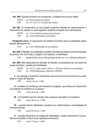 REGIMENTO INTERNO DO STF____________________________________________________________146
Art. 290. Quando incertos os sucessores, a citação far-se-á por edital.
RISTF:	 art. 84 (requisitos de edital).
CPC:	 art. 231 a art. 233 (citação por edital).
Art. 291. O cessionário ou sub-rogado poderão habilitar-se apresentando o
documento da cessão ou sub-rogação e pedindo a citação dos interessados.
RISTF:	 art. 113 (conforme normas processuais).
CPC:	 art. 1.061 (habilitação cessionária).
Parágrafo único. O cessionário de herdeiro somente após a habilitação deste
poderá apresentar-se.
CPC:	 art. 1.061 (habilitação do cessionário).
Art. 292. O Relator, se contestado o pedido, facultará às partes sumária produção
de provas, em cinco dias, e julgará, em seguida, a habilitação.
CPC:	 parágrafoúnicodoart.803(produçãodeprovas)–art.1.058(procedimento).
Art. 293. Não dependerá de decisão do Relator, processando-se nos autos da
causa principal, o pedido de habilitação:
RISTF:	 art. 56, X, e (não muda a classe), e XI (nota distintiva na autuação).
CPC:	 art. 1.059 (habilitação conforme o RISTF).
I – do cônjuge e herdeiros necessários que provem por documento sua quali-
dade e o óbito do falecido;
CPC:	 inciso I do art. 1.060.
II – fundado em sentença, com trânsito em julgado, que atribua ao requerente
a qualidade de herdeiro ou sucessor;
CPC:	 inciso II do art. 1.060.
III – do herdeiro que for incluído sem qualquer oposição no inventário;
CPC:	 inciso III do art. 1.060.
IV – quando estiver declarada a ausência ou determinada a arrecadação da
herança jacente;
CPC:	 inciso IV do art. 1.060.
V – quando oferecidos os artigos de habilitação, a parte reconhecer a proce-
dência do pedido e não houver oposição de terceiro.
CPC:	 inciso V do art. 1.060.
 