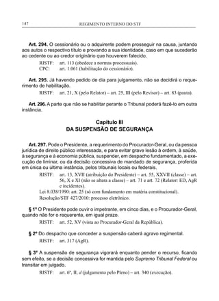 REGIMENTO INTERNO DO STF____________________________________________________________147
Art. 294. O cessionário ou o adquirente podem prosseguir na causa, juntando
aos autos o respectivo título e provando a sua identidade, caso em que sucederão
ao cedente ou ao credor originário que houverem falecido.
RISTF:	 art. 113 (obedece a normas processuais).
CPC:	 art. 1.061 (habilitação do cessionário).
Art. 295. Já havendo pedido de dia para julgamento, não se decidirá o reque-
rimento de habilitação.
RISTF:	 art. 21, X (pelo Relator) – art. 25, III (pelo Revisor) – art. 83 (pauta).
Art. 296. A parte que não se habilitar perante o Tribunal poderá fazê-lo em outra
instância.
Capítulo III
DA SUSPENSÃO DE SEGURANÇA
Art. 297. Pode o Presidente, a requerimento do Procurador-Geral, ou da pessoa
jurídica de direito público interessada, e para evitar grave lesão à ordem, à saúde,
à segurança e à economia pública, suspender, em despacho fundamentado, a exe-
cução de liminar, ou da decisão concessiva de mandado de segurança, proferida
em única ou última instância, pelos tribunais locais ou federais.
RISTF:	 art. 13, XVII (atribuição do Presidente) – art. 55, XXVII (classe) – art.
56, X e XI (não se altera a classe) – art. 71 e art. 72 (Relator: ED, AgR
e incidentes).
Lei 8.038/1990: art. 25 (só com fundamento em matéria constitucional).
Resolução/STF 427/2010: processo eletrônico.
§ 1º O Presidente pode ouvir o impetrante, em cinco dias, e o Procurador-Geral,
quando não for o requerente, em igual prazo.
RISTF:	 art. 52, XV (vista ao Procurador-Geral da República).
§ 2º Do despacho que conceder a suspensão caberá agravo regimental.
RISTF:	 art. 317 (AgR).
§ 3º A suspensão de segurança vigorará enquanto pender o recurso, ficando
sem efeito, se a decisão concessiva for mantida pelo Supremo Tribunal Federal ou
transitar em julgado.
RISTF:	 art. 6º, II, d (julgamento pelo Pleno) – art. 340 (execução).
 
