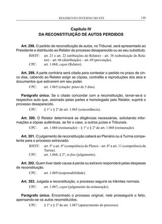 REGIMENTO INTERNO DO STF____________________________________________________________148
Capítulo IV
DA RECONSTITUIÇÃO DE AUTOS PERDIDOS
Art. 298. O pedido de reconstituição de autos, no Tribunal, será apresentado ao
Presidente e distribuído ao Relator do processo desaparecido ou ao seu substituto.
RISTF:	 art. 21 e art. 22 (atribuições do Relator) – art. 38 (substituição do Rela-
tor) – art. 66 (distribuição) – art. 69 (prevenção).
CPC:	 art. 1.068, caput (Relator).
Art. 299. A parte contrária será citada para contestar o pedido no prazo de cin-
co dias, cabendo ao Relator exigir as cópias, contrafés e reproduções dos atos e
documentos que estiverem em seu poder.
CPC:	 art. 1.065 (citação: prazo de 5 dias).
Parágrafo único. Se o citado concordar com a reconstituição, lavrar-se-á o
respectivo auto que, assinado pelas partes e homologado pelo Relator, suprirá o
processo desaparecido.
CPC:	 § 1º e § 2º do art. 1.065 (concordância).
Art. 300. O Relator determinará as diligências necessárias, solicitando infor-
mações e cópias autênticas, se for o caso, a outros juízes e Tribunais.
CPC:	 art. 1.066 (restauração) – § 1º e § 2º do art. 1.068 (restauração).
Art. 301. O julgamento de reconstituição caberá ao Plenário ou à Turma compe-
tente para o processo extraviado.
RISTF:	 art. 5º a art. 8º (competência do Pleno) – art. 8º a art. 11 (competência da
Turma).
CPC:	 art. 1.068, § 2º, in fine (julgamento).
Art. 302. Quem tiver dado causa à perda ou extravio responderá pelas despesas
de reconstituição.
CPC:	 art. 1.069 (responsabilidade).
Art. 303. Julgada a reconstituição, o processo seguirá os trâmites normais.
CPC:	 art. 1.067, caput (julgamento da restauração).
Parágrafo único. Encontrado o processo original, nele prosseguirá o feito,
apensando-se os autos reconstituídos.
CPC:	 § 1º e § 2º do art. 1.067 (aparecimento do processo).
 