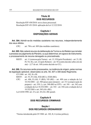 REGIMENTO INTERNO DO STF____________________________________________________________149
Título XI
DOS RECURSOS
Resolução/STF 450/2010: nova classe processual.
Resolução/STF 451/2010: aplicação da Lei 12.322/2010.
Capítulo I
DISPOSIÇÕES GERAIS
Art. 304. Admitir-se-ão medidas cautelares nos recursos, independentemente
dos seus efeitos.
CPC:	 art. 796 a art. 889 (das medidas cautelares).
Art. 305. Não caberá recurso da deliberação da Turma ou do Relator que remeter
o processo ao julgamento do Plenário, ou que determinar, em agravo de instrumento,
o processamento de recurso denegado ou procrastinado.
RISTF:	 art. 11 (remessa pela Turma) – art. 13, VII (pelo Presidente) – art. 21, III,
IV, VI, XI, e art. 22 (pelo Relator) – art. 92 (contra decisão sobre erro de
ata) – § 2º do art. 168 (contra decisão no CC).
Art. 306. Os recursos serão processados, na instância de origem, pelas normas
da legislação aplicável, observados os arts. 59, 307 e 308 deste Regimento.
CF/1988:	 art. 102, II e III.
RISTF:	 art. 55, IV (AI), XXI (RC) e XXII (RE).
CPC:	 art. 496, II (AI), V (RO), VII (RE) – art. 498 com a redação da Lei
10.352/2001 – art. 508 (prazo para interpor) – art. 511 (comprovação do
preparo) – art. 539, I, e art. 540 (RO no STF) – art. 541 – art. 542 com
a redação da Lei 10.352/2001 – art. 543 – art. 544 com a redação da Lei
10.352/2001 e art. 545 (AI e RE).
Lei 8.038/1990: art. 23 a art. 28 (AI e RE penal).
Capítulo II
DOS RECURSOS CRIMINAIS
Seção I
DOS RECURSOS ORDINÁRIOS6
6
Norma introduzida pela CF/1988: art. 102, II, b (crime político).
 