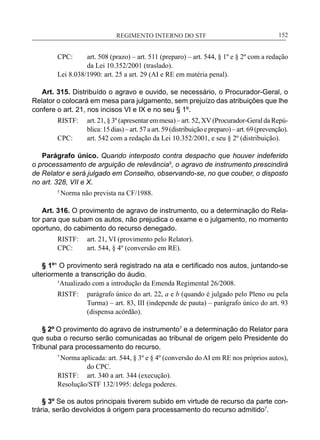 REGIMENTO INTERNO DO STF____________________________________________________________152
CPC:	 art. 508 (prazo) – art. 511 (preparo) – art. 544, § 1º e § 2º com a redação
da Lei 10.352/2001 (traslado).
Lei 8.038/1990: art. 25 a art. 29 (AI e RE em matéria penal).
Art. 315. Distribuído o agravo e ouvido, se necessário, o Procurador-Geral, o
Relator o colocará em mesa para julgamento, sem prejuízo das atribuições que lhe
confere o art. 21, nos incisos VI e IX e no seu § 1º.
RISTF:	 art. 21, § 3º (apresentar em mesa) – art. 52, XV (Procurador-Geral da Repú-
blica:15dias)–art.57aart.59(distribuiçãoepreparo)–art.69(prevenção).
CPC:	 art. 542 com a redação da Lei 10.352/2001, e seu § 2º (distribuição).
Parágrafo único. Quando interposto contra despacho que houver indeferido
o processamento de arguição de relevância5
, o agravo de instrumento prescindirá
de Relator e será julgado em Conselho, observando-se, no que couber, o disposto
no art. 328, VII e X.
5
Norma não prevista na CF/1988.
Art. 316. O provimento de agravo de instrumento, ou a determinação do Rela-
tor para que subam os autos, não prejudica o exame e o julgamento, no momento
oportuno, do cabimento do recurso denegado.
RISTF:	 art. 21, VI (provimento pelo Relator).
CPC:	 art. 544, § 4º (conversão em RE).
§ 1º¹ O provimento será registrado na ata e certificado nos autos, juntando-se
ulteriormente a transcrição do áudio.
	 ¹Atualizado com a introdução da Emenda Regimental 26/2008.
RISTF:	 parágrafo único do art. 22, a e b (quando é julgado pelo Pleno ou pela
Turma) – art. 83, III (independe de pauta) – parágrafo único do art. 93
(dispensa acórdão).
§ 2º O provimento do agravo de instrumento7
e a determinação do Relator para
que suba o recurso serão comunicadas ao tribunal de origem pelo Presidente do
Tribunal para processamento do recurso.
7
Norma aplicada: art. 544, § 3º e § 4º (conversão do AI em RE nos próprios autos),
do CPC.
RISTF:	 art. 340 a art. 344 (execução).
Resolução/STF 132/1995: delega poderes.
§ 3º Se os autos principais tiverem subido em virtude de recurso da parte con-
trária, serão devolvidos à origem para processamento do recurso admitido7
.
 