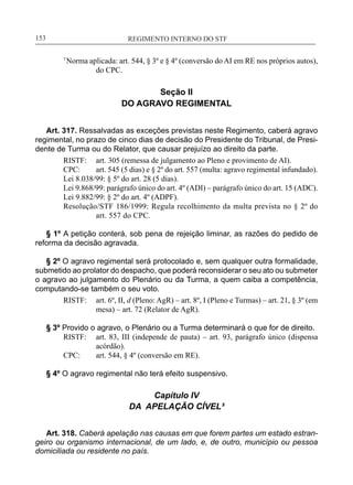 REGIMENTO INTERNO DO STF____________________________________________________________153
7
Norma aplicada: art. 544, § 3º e § 4º (conversão do AI em RE nos próprios autos),
do CPC.
Seção II
DO AGRAVO REGIMENTAL
Art. 317. Ressalvadas as exceções previstas neste Regimento, caberá agravo
regimental, no prazo de cinco dias de decisão do Presidente do Tribunal, de Presi-
dente de Turma ou do Relator, que causar prejuízo ao direito da parte.
RISTF:	 art. 305 (remessa de julgamento ao Pleno e provimento de AI).
CPC:	 art. 545 (5 dias) e § 2º do art. 557 (multa: agravo regimental infundado).
Lei 8.038/99: § 5º do art. 28 (5 dias).
Lei 9.868/99: parágrafo único do art. 4º (ADI) – parágrafo único do art. 15 (ADC).
Lei 9.882/99: § 2º do art. 4º (ADPF).
Resolução/STF 186/1999: Regula recolhimento da multa prevista no § 2º do
art. 557 do CPC.
§ 1º A petição conterá, sob pena de rejeição liminar, as razões do pedido de
reforma da decisão agravada.
§ 2º O agravo regimental será protocolado e, sem qualquer outra formalidade,
submetido ao prolator do despacho, que poderá reconsiderar o seu ato ou submeter
o agravo ao julgamento do Plenário ou da Turma, a quem caiba a competência,
computando-se também o seu voto.
RISTF:	 art. 6º, II, d (Pleno: AgR) – art. 8º, I (Pleno e Turmas) – art. 21, § 3º (em
mesa) – art. 72 (Relator de AgR).
§ 3º Provido o agravo, o Plenário ou a Turma determinará o que for de direito.
RISTF:	 art. 83, III (independe de pauta) – art. 93, parágrafo único (dispensa
acórdão).
CPC:	 art. 544, § 4º (conversão em RE).
§ 4º O agravo regimental não terá efeito suspensivo.
Capítulo IV
DA APELAÇÃO CÍVEL³
Art. 318. Caberá apelação nas causas em que forem partes um estado estran-
geiro ou organismo internacional, de um lado, e, de outro, município ou pessoa
domiciliada ou residente no país.
 