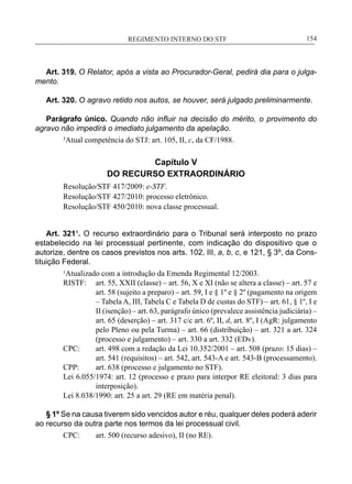 REGIMENTO INTERNO DO STF____________________________________________________________154
Art. 319. O Relator, após a vista ao Procurador-Geral, pedirá dia para o julga-
mento.
Art. 320. O agravo retido nos autos, se houver, será julgado preliminarmente.
Parágrafo único. Quando não influir na decisão do mérito, o provimento do
agravo não impedirá o imediato julgamento da apelação.
³Atual competência do STJ: art. 105, II, c, da CF/1988.
Capítulo V
DO RECURSO EXTRAORDINÁRIO
Resolução/STF 417/2009: e-STF.
Resolução/STF 427/2010: processo eletrônico.
Resolução/STF 450/2010: nova classe processual.
Art. 321¹. O recurso extraordinário para o Tribunal será interposto no prazo
estabelecido na lei processual pertinente, com indicação do dispositivo que o
autorize, dentre os casos previstos nos arts. 102, III, a, b, c, e 121, § 3º, da Cons-
tituição Federal.
¹Atualizado com a introdução da Emenda Regimental 12/2003.
RISTF:	 art. 55, XXII (classe) – art. 56, X e XI (não se altera a classe) – art. 57 e
art. 58 (sujeito a preparo) – art. 59, I e § 1º e § 2º (pagamento na origem
– Tabela A, III, Tabela C e Tabela D de custas do STF) – art. 61, § 1º, I e
II (isenção) – art. 63, parágrafo único (prevalece assistência judiciária) –
art. 65 (deserção) – art. 317 c/c art. 6º, II, d, art. 8º, I (AgR: julgamento
pelo Pleno ou pela Turma) – art. 66 (distribuição) – art. 321 a art. 324
(processo e julgamento) – art. 330 a art. 332 (EDv).
CPC:	 art. 498 com a redação da Lei 10.352/2001 – art. 508 (prazo: 15 dias) –
art. 541 (requisitos) – art. 542, art. 543-A e art. 543-B (processamento).
CPP:	 art. 638 (processo e julgamento no STF).
Lei 6.055/1974: art. 12 (processo e prazo para interpor RE eleitoral: 3 dias para
interposição).
Lei 8.038/1990: art. 25 a art. 29 (RE em matéria penal).
§ 1º Se na causa tiverem sido vencidos autor e réu, qualquer deles poderá aderir
ao recurso da outra parte nos termos da lei processual civil.
CPC:	 art. 500 (recurso adesivo), II (no RE).
 
