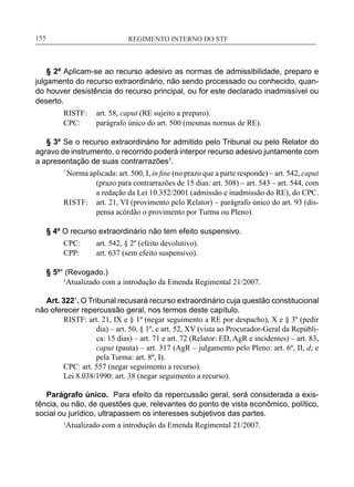 REGIMENTO INTERNO DO STF____________________________________________________________155
§ 2º Aplicam-se ao recurso adesivo as normas de admissibilidade, preparo e
julgamento do recurso extraordinário, não sendo processado ou conhecido, quan-
do houver desistência do recurso principal, ou for este declarado inadmissível ou
deserto.
RISTF:	 art. 58, caput (RE sujeito a preparo).
CPC:	 parágrafo único do art. 500 (mesmas normas de RE).
§ 3º Se o recurso extraordinário for admitido pelo Tribunal ou pelo Relator do
agravo de instrumento, o recorrido poderá interpor recurso adesivo juntamente com
a apresentação de suas contrarrazões7
.
7
Norma aplicada: art. 500, I, in fine (no prazo que a parte responde) – art. 542, caput
(prazo para contrarrazões de 15 dias: art. 508) – art. 543 – art. 544, com
a redação da Lei 10.352/2001 (admissão e inadmissão do RE), do CPC.
RISTF:	 art. 21, VI (provimento pelo Relator) – parágrafo único do art. 93 (dis-
pensa acórdão o provimento por Turma ou Pleno).
§ 4º O recurso extraordinário não tem efeito suspensivo.
CPC:	 art. 542, § 2º (efeito devolutivo).
CPP:	 art. 637 (sem efeito suspensivo).
§ 5º¹ (Revogado.)
	 ¹Atualizado com a introdução da Emenda Regimental 21/2007.
Art. 3221
. O Tribunal recusará recurso extraordinário cuja questão constitucional
não oferecer repercussão geral, nos termos deste capítulo.
RISTF: art. 21, IX e § 1º (negar seguimento a RE por despacho), X e § 3º (pedir
dia) – art. 50, § 1º, e art. 52, XV (vista ao Procurador-Geral da Repúbli-
ca: 15 dias) – art. 71 e art. 72 (Relator: ED, AgR e incidentes) – art. 83,
caput (pauta) – art. 317 (AgR – julgamento pelo Pleno: art. 6º, II, d; e
pela Turma: art. 8º, I).
CPC: art. 557 (negar seguimento a recurso).
Lei 8.038/1990: art. 38 (negar seguimento a recurso).
Parágrafo único. Para efeito da repercussão geral, será considerada a exis-
tência, ou não, de questões que, relevantes do ponto de vista econômico, político,
social ou jurídico, ultrapassem os interesses subjetivos das partes.
1
Atualizado com a introdução da Emenda Regimental 21/2007.
 
