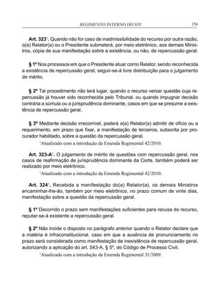 REGIMENTO INTERNO DO STF____________________________________________________________156
Art. 3231
. Quando não for caso de inadmissibilidade do recurso por outra razão,
o(a) Relator(a) ou o Presidente submeterá, por meio eletrônico, aos demais Minis-
tros, cópia de sua manifestação sobre a existência, ou não, de repercussão geral.
	
§ 1º Nos processos em que o Presidente atuar como Relator, sendo reconhecida
a existência de repercussão geral, seguir-se-á livre distribuição para o julgamento
de mérito.
	
§ 2º Tal procedimento não terá lugar, quando o recurso versar questão cuja re-
percussão já houver sido reconhecida pelo Tribunal, ou quando impugnar decisão
contrária a súmula ou a jurisprudência dominante, casos em que se presume a exis-
tência de repercussão geral.
	
§ 3º Mediante decisão irrecorrível, poderá o(a) Relator(a) admitir de ofício ou a
requerimento, em prazo que fixar, a manifestação de terceiros, subscrita por pro-
curador habilitado, sobre a questão da repercussão geral.
	 1
Atualizado com a introdução da Emenda Regimental 42/2010.
Art. 323-A1
. O julgamento de mérito de questões com repercussão geral, nos
casos de reafirmação de jurisprudência dominante da Corte, também poderá ser
realizado por meio eletrônico.
	 1
Atualizado com a introdução da Emenda Regimental 42/2010.
Art. 3241
. Recebida a manifestação do(a) Relator(a), os demais Ministros
encaminhar-lhe-ão, também por meio eletrônico, no prazo comum de vinte dias,
manifestação sobre a questão da repercussão geral.
§ 1º Decorrido o prazo sem manifestações suficientes para recusa do recurso,
reputar-se-á existente a repercussão geral.
§ 2º Não incide o disposto no parágrafo anterior quando o Relator declare que
a matéria é infraconstitucional, caso em que a ausência de pronunciamento no
prazo será considerada como manifestação de inexistência de repercussão geral,
autorizando a aplicação do art. 543-A, § 5º, do Código de Processo Civil.
1
Atualizado com a introdução da Emenda Regimental 31/2009.
 