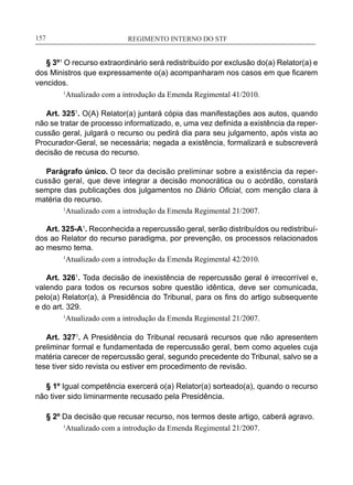 REGIMENTO INTERNO DO STF____________________________________________________________157
§ 3º1
O recurso extraordinário será redistribuído por exclusão do(a) Relator(a) e
dos Ministros que expressamente o(a) acompanharam nos casos em que ficarem
vencidos.
1
Atualizado com a introdução da Emenda Regimental 41/2010.
Art. 3251
. O(A) Relator(a) juntará cópia das manifestações aos autos, quando
não se tratar de processo informatizado, e, uma vez definida a existência da reper-
cussão geral, julgará o recurso ou pedirá dia para seu julgamento, após vista ao
Procurador-Geral, se necessária; negada a existência, formalizará e subscreverá
decisão de recusa do recurso.
Parágrafo único. O teor da decisão preliminar sobre a existência da reper-
cussão geral, que deve integrar a decisão monocrática ou o acórdão, constará
sempre das publicações dos julgamentos no Diário Oficial, com menção clara à
matéria do recurso.
1
Atualizado com a introdução da Emenda Regimental 21/2007.
Art. 325-A1
. Reconhecida a repercussão geral, serão distribuídos ou redistribuí-
dos ao Relator do recurso paradigma, por prevenção, os processos relacionados
ao mesmo tema.
	 1
Atualizado com a introdução da Emenda Regimental 42/2010.
Art. 3261
. Toda decisão de inexistência de repercussão geral é irrecorrível e,
valendo para todos os recursos sobre questão idêntica, deve ser comunicada,
pelo(a) Relator(a), à Presidência do Tribunal, para os fins do artigo subsequente
e do art. 329.
1
Atualizado com a introdução da Emenda Regimental 21/2007.
Art. 3271
. A Presidência do Tribunal recusará recursos que não apresentem
preliminar formal e fundamentada de repercussão geral, bem como aqueles cuja
matéria carecer de repercussão geral, segundo precedente do Tribunal, salvo se a
tese tiver sido revista ou estiver em procedimento de revisão.
§ 1º Igual competência exercerá o(a) Relator(a) sorteado(a), quando o recurso
não tiver sido liminarmente recusado pela Presidência.
§ 2º Da decisão que recusar recurso, nos termos deste artigo, caberá agravo.
1
Atualizado com a introdução da Emenda Regimental 21/2007.
 