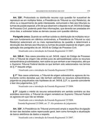 REGIMENTO INTERNO DO STF____________________________________________________________158
Art. 3281
. Protocolado ou distribuído recurso cuja questão for suscetível de
reproduzir-se em múltiplos feitos, a Presidência do Tribunal ou o(a) Relator(a), de
ofício ou a requerimento da parte interessada, comunicará o fato aos tribunais ou
turmas de juizado especial, a fim de que observem o disposto no art. 543-B do Código
de Processo Civil, podendo pedir-lhes informações, que deverão ser prestadas em
cinco dias, e sobrestar todas as demais causas com questão idêntica.
Parágrafo único. Quando se verificar subida ou distribuição de múltiplos recur-
sos com fundamento em idêntica controvérsia, a Presidência do Tribunal ou o(a)
Relator(a) selecionará um ou mais representativos da questão e determinará a
devolução dos demais aos tribunais ou turmas de juizado especial de origem, para
aplicação dos parágrafos do art. 543-B do Código de Processo Civil.
1
Atualizado com a introdução da Emenda Regimental 21/2007.
Art. 328-A1
. Nos casos previstos no art. 543-B, caput, do Código de Processo
Civil, o Tribunal de origem não emitirá juízo de admissibilidade sobre os recursos
extraordinários já sobrestados, nem sobre os que venham a ser interpostos, até que
o Supremo Tribunal Federal decida os que tenham sido selecionados nos termos
do § 1º daquele artigo.
1
Atualizado com a introdução da Emenda Regimental 23/2008.
§ 1º1
Nos casos anteriores, o Tribunal de origem sobrestará os agravos de ins-
trumento contra decisões que não tenham admitido os recursos extraordinários,
julgando-os prejudicados nas hipóteses do art. 543-B, § 2º, e, quando coincidente
o teor dos julgamentos, § 3º.
1
Atualizado com a introdução da Emenda Regimental 27/2008.
§ 2º1
Julgado o mérito do recurso extraordinário em sentido contrário ao dos
acórdãos recorridos, o Tribunal de origem remeterá ao Supremo Tribunal Federal
os agravos em que não se retratar.
1
Atualizado com a introdução da Emenda Regimental 23/2008.
Emenda Regimental 23/2008, art. 2º: AIs pendentes de julgamento.
Art. 3291
. A Presidência do Tribunal promoverá ampla e específica divulgação
do teor das decisões sobre repercussão geral, bem como formação e atualização
de banco eletrônico de dados a respeito.
1
Atualizado com a introdução da Emenda Regimental 21/2007.
 