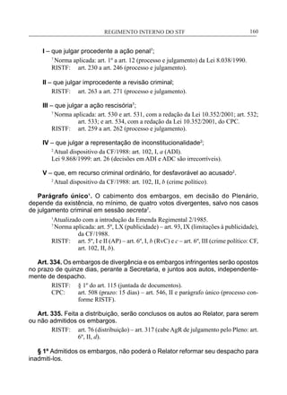 REGIMENTO INTERNO DO STF____________________________________________________________160
I – que julgar procedente a ação penal7
;
7
Norma aplicada: art. 1º a art. 12 (processo e julgamento) da Lei 8.038/1990.
RISTF:	 art. 230 a art. 246 (processo e julgamento).
II – que julgar improcedente a revisão criminal;
RISTF:	 art. 263 a art. 271 (processo e julgamento).
III – que julgar a ação rescisória7
;
7
Norma aplicada: art. 530 e art. 531, com a redação da Lei 10.352/2001; art. 532;
art. 533; e art. 534, com a redação da Lei 10.352/2001, do CPC.
RISTF:	 art. 259 a art. 262 (processo e julgamento).
IV – que julgar a representação de inconstitucionalidade2
;
2
Atual dispositivo da CF/1988: art. 102, I, a (ADI).
Lei 9.868/1999: art. 26 (decisões em ADI e ADC são irrecorríveis).
V – que, em recurso criminal ordinário, for desfavorável ao acusado2
.
2
Atual dispositivo da CF/1988: art. 102, II, b (crime político).
Parágrafo único¹. O cabimento dos embargos, em decisão do Plenário,
depende da existência, no mínimo, de quatro votos divergentes, salvo nos casos
de julgamento criminal em sessão secreta7
.
1
Atualizado com a introdução da Emenda Regimental 2/1985.
7
Norma aplicada: art. 5º, LX (publicidade) – art. 93, IX (limitações à publicidade),
da CF/1988.
RISTF:	 art. 5º, I e II (AP) – art. 6º, I, b (RvC) e c – art. 6º, III (crime político: CF,
art. 102, II, b).
Art. 334. Os embargos de divergência e os embargos infringentes serão opostos
no prazo de quinze dias, perante a Secretaria, e juntos aos autos, independente-
mente de despacho.
RISTF:	 § 1º do art. 115 (juntada de documentos).
CPC:	 art. 508 (prazo: 15 dias) – art. 546, II e parágrafo único (processo con-
forme RISTF).
Art. 335. Feita a distribuição, serão conclusos os autos ao Relator, para serem
ou não admitidos os embargos.
RISTF:	 art. 76 (distribuição) – art. 317 (cabeAgR de julgamento pelo Pleno: art.
6º, II, d).
§ 1º Admitidos os embargos, não poderá o Relator reformar seu despacho para
inadmiti-los.
 
