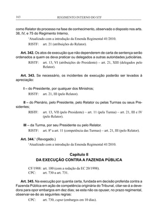 REGIMENTO INTERNO DO STF____________________________________________________________163
como Relator do processo na fase de conhecimento, observado o disposto nos arts.
38, IV, e 75 do Regimento Interno.
1
Atualizado com a introdução da Emenda Regimental 41/2010.
RISTF:	 art. 21 (atribuições do Relator).
Art. 342. Os atos de execução que não dependerem de carta de sentença serão
ordenados a quem os deva praticar ou delegados a outras autoridades judiciárias.
RISTF:	 art. 13, VI (atribuições do Presidente) – art. 21, XIII (delegados pelo
Relator).
Art. 343. Se necessário, os incidentes de execução poderão ser levados à
apreciação:
I – do Presidente, por qualquer dos Ministros;
RISTF:	 art. 21, III (pelo Relator).
II – do Plenário, pelo Presidente, pelo Relator ou pelas Turmas ou seus Pre-
sidentes;
RISTF:	 art. 13, VII (pelo Presidente) – art. 11 (pela Turma) – art. 21, III e IV
(pelo Relator).
III – da Turma, por seu Presidente ou pelo Relator.
RISTF:	 art. 8º a art. 11 (competência das Turmas) – art. 21, III (pelo Relator).
Art. 344.1
(Revogado.)
1
Atualizado com a introdução da Emenda Regimental 41/2010.
Capítulo II
DA EXECUÇÃO CONTRA A FAZENDA PÚBLICA
CF/1988:	 art. 100 (com a redação da EC 20/1998).
CPC:	 art. 730 a art. 731.
Art. 345. Na execução por quantia certa, fundada em decisão proferida contra a
Fazenda Pública em ação de competência originária do Tribunal, citar-se-á a deve-
dora para opor embargos em dez dias; se esta não os opuser, no prazo regimental,
observar-se-ão as seguintes regras:
CPC:	 art. 730, caput (embargos em 10 dias).
 