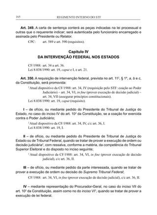 REGIMENTO INTERNO DO STF____________________________________________________________165
Art. 349. A carta de sentença conterá as peças indicadas na lei processual e
outras que o requerente indicar; será autenticada pelo funcionário encarregado e
assinada pelo Presidente ou Relator.
CPC:	 art. 589 e art. 590 (requisitos).
Capítulo IV
DA INTERVENÇÃO FEDERAL NOS ESTADOS
CF/1988:	 art. 34 a art. 36.
Lei 8.038/1990: art. 19, caput e I, e art. 21.
Art. 350. A requisição de intervenção federal, prevista no art. 112
, § 1º, a, b e c,
da Constituição, será promovida:
2
Atual dispositivo da CF/1988: art. 34, IV (requisição pelo STF: coação ao Poder
Judiciário) – art. 34, VI, in fine (prover execução de decisão judicial) –
art. 34, VII (assegurar princípios constitucionais).
Lei 8.038/1990: art. 19, caput (requisito).
I – de ofício, ou mediante pedido do Presidente do Tribunal de Justiça do
Estado, no caso do inciso IV do art. 102
da Constituição, se a coação for exercida
contra o Poder Judiciário;
2
Atual dispositivo da CF/1988: art. 34, IV, c/c art. 36, I.
Lei 8.038/1990: art. 19, I.
II – de ofício, ou mediante pedido do Presidente de Tribunal de Justiça do
Estado ou de Tribunal Federal, quando se tratar de prover a execução de ordem ou
decisão judiciária2
, com ressalva, conforme a matéria, da competência do Tribunal
Superior Eleitoral e do disposto no inciso seguinte;
2
Atual dispositivo da CF/1988: art. 34, VI, in fine (prover execução de decisão
judicial), c/c art. 36, II.
III – de ofício, ou mediante pedido da parte interessada, quando se tratar de
prover a execução de ordem ou decisão do Supremo Tribunal Federal;
CF/1988:	 art. 34, VI, in fine (prover execução de decisão judicial), c/c art. 36, II.
IV – mediante representação do Procurador-Geral, no caso do inciso VII do
art. 102
da Constituição, assim como no do inciso VI3
, quando se tratar de prover a
execução de lei federal.
 