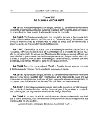 REGIMENTO INTERNO DO STF____________________________________________________________167
Título XIII1
DA SÚMULA VINCULANTE
Art. 354-A. Recebendo proposta de edição, revisão ou cancelamento de súmula
vinculante, a Secretaria Judiciária a autuará e registrará ao Presidente, para apreciação,
no prazo de cinco dias, quanto à adequação formal da proposta.
Art. 354-B. Verificado o atendimento dos requisitos formais, a Secretaria Judi-
ciária publicará edital no sítio do Tribunal e no Diário da Justiça Eletrônico, para
ciência e manifestação de interessados no prazo de cinco dias, encaminhando a
seguir os autos ao Procurador-Geral da República.
Art. 354-C. Devolvidos os autos com a manifestação do Procurador-Geral da
República, o Presidente submeterá as manifestações e a proposta de edição, revi-
são ou cancelamento de súmula aos Ministros da Comissão de Jurisprudência, em
meio eletrônico, para que se manifestem no prazo comum de quinze dias; decorrido
o prazo, a proposta, com ou sem manifestação, será submetida, também por meio
eletrônico, aos demais Ministros, pelo mesmo prazo comum.
Art. 354-D. Decorrido o prazo do art. 354-C, o Presidente submeterá a proposta
à deliberação do Tribunal Pleno, mediante inclusão em pauta.
Art. 354-E.Aproposta de edição, revisão ou cancelamento de súmula vinculante
poderá versar sobre questão com repercussão geral reconhecida, caso em que
poderá ser apresentada por qualquer Ministro logo após o julgamento de mérito do
processo, para deliberação imediata do Tribunal Pleno na mesma sessão.
Art. 354-F. O teor da proposta de súmula aprovada, que deve constar do acór-
dão, conterá cópia dos debates que lhe deram origem, integrando-o, e constarão
das publicações dos julgamentos no Diário da Justiça Eletrônico.
	
Art. 354-G. A proposta de edição, revisão ou cancelamento de súmula tramitará
sob a forma eletrônica, e as informações correspondentes ficarão disponíveis aos
interessados no sítio do STF.
	 1
Atualizado com a introdução da Emenda Regimental 46/2011.
 
