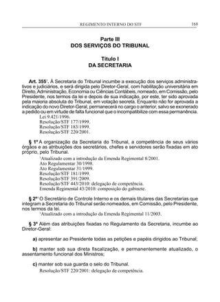 REGIMENTO INTERNO DO STF____________________________________________________________168
Parte III
DOS SERVIÇOS DO TRIBUNAL
Título I
DA SECRETARIA
Art. 3551
. À Secretaria do Tribunal incumbe a execução dos serviços administra-
tivos e judiciários, e será dirigida pelo Diretor-Geral, com habilitação universitária em
Direito,Administração, Economia ou Ciências Contábeis, nomeado, em Comissão, pelo
Presidente, nos termos da lei e depois de sua indicação, por este, ter sido aprovada
pela maioria absoluta do Tribunal, em votação secreta. Enquanto não for aprovada a
indicação do novo Diretor-Geral, permanecerá no cargo o anterior, salvo se exonerado
a pedido ou em virtude de falta funcional que o incompatibilize com essa permanência.
Lei 9.421/1996.
Resolução/STF 177/1999.
Resolução/STF 183/1999.
Resolução/STF 220/2001.
§ 1º A organização da Secretaria do Tribunal, a competência de seus vários
órgãos e as atribuições dos secretários, chefes e servidores serão fixadas em ato
próprio, pelo Tribunal.
1
Atualizado com a introdução da Emenda Regimental 8/2001.
Ato Regulamentar 30/1998.
Ato Regulamentar 31/1999.
Resolução/STF 181/1999.
Resolução/STF 391/2009.
Resolução/STF 443/2010: delegação de competência.
Emenda Regimental 43/2010: composição do gabinete.
§ 2º1
O Secretário de Controle Interno e os demais titulares das Secretarias que
integram a Secretaria do Tribunal serão nomeados, em Comissão, pelo Presidente,
nos termos da lei.
	 1
Atualizado com a introdução da Emenda Regimental 11/2003.
§ 3º Além das atribuições fixadas no Regulamento da Secretaria, incumbe ao
Diretor-Geral:
a) apresentar ao Presidente todas as petições e papéis dirigidos ao Tribunal;
b) manter sob sua direta fiscalização, e permanentemente atualizado, o
assentamento funcional dos Ministros;
c) manter sob sua guarda o selo do Tribunal.
Resolução/STF 220/2001: delegação de competência.
 