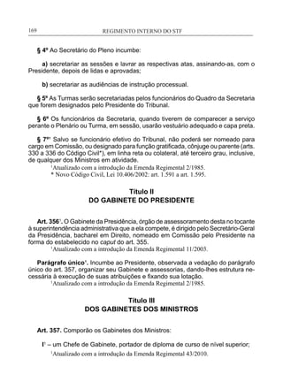 REGIMENTO INTERNO DO STF____________________________________________________________169
§ 4º Ao Secretário do Pleno incumbe:
a) secretariar as sessões e lavrar as respectivas atas, assinando-as, com o
Presidente, depois de lidas e aprovadas;
b) secretariar as audiências de instrução processual.
§ 5º As Turmas serão secretariadas pelos funcionários do Quadro da Secretaria
que forem designados pelo Presidente do Tribunal.
§ 6º Os funcionários da Secretaria, quando tiverem de comparecer a serviço
perante o Plenário ou Turma, em sessão, usarão vestuário adequado e capa preta.
§ 7º¹ Salvo se funcionário efetivo do Tribunal, não poderá ser nomeado para
cargo em Comissão, ou designado para função gratificada, cônjuge ou parente (arts.
330 a 336 do Código Civil*), em linha reta ou colateral, até terceiro grau, inclusive,
de qualquer dos Ministros em atividade.
1
Atualizado com a introdução da Emenda Regimental 2/1985.
* Novo Código Civil, Lei 10.406/2002: art. 1.591 a art. 1.595.
Título II
DO GABINETE DO PRESIDENTE
Art. 3561
. O Gabinete da Presidência, órgão de assessoramento desta no tocante
à superintendência administrativa que a ela compete, é dirigido pelo Secretário-Geral
da Presidência, bacharel em Direito, nomeado em Comissão pelo Presidente na
forma do estabelecido no caput do art. 355.
	 1
Atualizado com a introdução da Emenda Regimental 11/2003.
	
Parágrafo único¹. Incumbe ao Presidente, observada a vedação do parágrafo
único do art. 357, organizar seu Gabinete e assessorias, dando-lhes estrutura ne-
cessária à execução de suas atribuições e fixando sua lotação.
1
Atualizado com a introdução da Emenda Regimental 2/1985.
Título III
DOS GABINETES DOS MINISTROS
Art. 357. Comporão os Gabinetes dos Ministros:
I1
– um Chefe de Gabinete, portador de diploma de curso de nível superior;
1
Atualizado com a introdução da Emenda Regimental 43/2010.
 