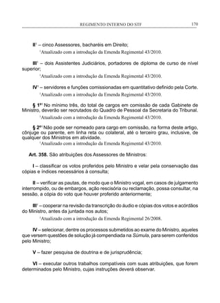 REGIMENTO INTERNO DO STF____________________________________________________________170
II1
– cinco Assessores, bacharéis em Direito;
1
Atualizado com a introdução da Emenda Regimental 43/2010.
III1
– dois Assistentes Judiciários, portadores de diploma de curso de nível
superior;
1
Atualizado com a introdução da Emenda Regimental 43/2010.
IV1
– servidores e funções comissionadas em quantitativo definido pela Corte.
1
Atualizado com a introdução da Emenda Regimental 43/2010.
§ 1º1
No mínimo três, do total de cargos em comissão de cada Gabinete de
Ministro, deverão ser recrutados do Quadro de Pessoal da Secretaria do Tribunal.
1
Atualizado com a introdução da Emenda Regimental 43/2010.
§ 2º1
Não pode ser nomeado para cargo em comissão, na forma deste artigo,
cônjuge ou parente, em linha reta ou colateral, até o terceiro grau, inclusive, de
qualquer dos Ministros em atividade.
	 1
Atualizado com a introdução da Emenda Regimental 43/2010.
Art. 358. São atribuições dos Assessores de Ministros:
I – classificar os votos proferidos pelo Ministro e velar pela conservação das
cópias e índices necessários à consulta;
II – verificar as pautas, de modo que o Ministro vogal, em casos de julgamento
interrompido, ou de embargos, ação rescisória ou reclamação, possa consultar, na
sessão, a cópia do voto que houver proferido anteriormente;
III1
– cooperar na revisão da transcrição do áudio e cópias dos votos e acórdãos
do Ministro, antes da juntada nos autos;
1
Atualizado com a introdução da Emenda Regimental 26/2008.
IV – selecionar, dentre os processos submetidos ao exame do Ministro, aqueles
que versem questões de solução já compendiada na Súmula, para serem conferidos
pelo Ministro;
V – fazer pesquisa de doutrina e de jurisprudência;
VI – executar outros trabalhos compatíveis com suas atribuições, que forem
determinados pelo Ministro, cujas instruções deverá observar.
 