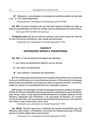 REGIMENTO INTERNO DO STF____________________________________________________________173
III1
– Despacho – para designar a realização de audiência pública de que trata
o art. 13, XVII, deste Regimento.
1
Atualizado com a introdução da Emenda Regimental 29/2009.
Art. 3641
. Os atos normativos de que trata este Capítulo entrarão em vigor na
data de sua publicação no Diário da Justiça, salvo se dispuserem de modo diverso.
Resolução/STF 341/2007: DJ Eletrônico.
Parágrafo único. No que se referirem apenas à economia interna do Tribunal,
os atos normativos entrarão em vigor desde que aprovados.
1
Atualizado com a introdução da Emenda Regimental 1/1981.
Capítulo II
DISPOSIÇÕES GERAIS E TRANSITÓRIAS
Art. 365¹. O Tribunal presta homenagem aos Ministros:
I – por motivo de afastamento definitivo do seu serviço;
II – por motivo de falecimento;
III – para celebrar o centenário de nascimento.
§ 1º Por deliberação plenária tomada em sessão administrativa com a presença
mínima de oito Ministros e os votos favoráveis de seis, o Tribunal pode homenagear
pessoa estranha e falecida, de excepcional relevo no governo do País, na adminis-
tração da Justiça ou no aperfeiçoamento das instituições jurídicas.
§ 2º Quando a homenagem consistir na aposição de busto ou estátua em depen-
dência do Tribunal, dependerá de proposta escrita e justificada de quatro Ministros,
pelo menos, sobre a qual opinará fundamentalmente Comissão especial de três
Ministros, designada pelo Presidente, e de aprovação do Plenário, por maioria
mínima de oito votos, em duas sessões administrativas consecutivas, com intervalo
não inferior a seis meses entre uma e outra.
	 1
Atualizado com a introdução da Emenda Regimental 1/1981.
Art. 365-A¹. Quando requerida a realização de sessão administrativa por três
Ministros, pelo menos, o Presidente a convocará de imediato para que o Tribunal
aprecie a matéria objeto desse requerimento.
1
Atualizado com a introdução da Emenda Regimental 8/2001.
 