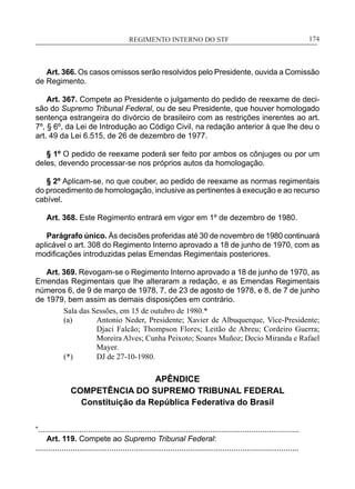 REGIMENTO INTERNO DO STF____________________________________________________________174
Art. 366. Os casos omissos serão resolvidos pelo Presidente, ouvida a Comissão
de Regimento.
Art. 367. Compete ao Presidente o julgamento do pedido de reexame de deci-
são do Supremo Tribunal Federal, ou de seu Presidente, que houver homologado
sentença estrangeira do divórcio de brasileiro com as restrições inerentes ao art.
7º, § 6º, da Lei de Introdução ao Código Civil, na redação anterior à que lhe deu o
art. 49 da Lei 6.515, de 26 de dezembro de 1977.
§ 1º O pedido de reexame poderá ser feito por ambos os cônjuges ou por um
deles, devendo processar-se nos próprios autos da homologação.
§ 2º Aplicam-se, no que couber, ao pedido de reexame as normas regimentais
do procedimento de homologação, inclusive as pertinentes à execução e ao recurso
cabível.
Art. 368. Este Regimento entrará em vigor em 1º de dezembro de 1980.
Parágrafo único. Às decisões proferidas até 30 de novembro de 1980 continuará
aplicável o art. 308 do Regimento Interno aprovado a 18 de junho de 1970, com as
modificações introduzidas pelas Emendas Regimentais posteriores.
Art. 369. Revogam-se o Regimento Interno aprovado a 18 de junho de 1970, as
Emendas Regimentais que lhe alteraram a redação, e as Emendas Regimentais
números 6, de 9 de março de 1978, 7, de 23 de agosto de 1978, e 8, de 7 de junho
de 1979, bem assim as demais disposições em contrário.
Sala das Sessões, em 15 de outubro de 1980.*
(a)	 Antonio Neder, Presidente; Xavier de Albuquerque, Vice-Presidente;
Djaci Falcão; Thompson Flores; Leitão de Abreu; Cordeiro Guerra;
Moreira Alves; Cunha Peixoto; Soares Muñoz; Decio Miranda e Rafael
Mayer.
(*)	 DJ de 27-10-1980.
APÊNDICE
COMPETÊNCIA DO SUPREMO TRIBUNAL FEDERAL
Constituição da República Federativa do Brasil
“........................................................................................................................
Art. 119. Compete ao Supremo Tribunal Federal:
.........................................................................................................................
 