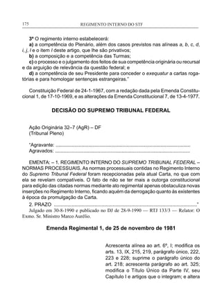 REGIMENTO INTERNO DO STF____________________________________________________________175
3º O regimento interno estabelecerá:
a) a competência do Plenário, além dos casos previstos nas alíneas a, b, c, d,
i, j, l e o item I deste artigo, que lhe são privativos;
b) a composição e a competência das Turmas;
c) o processo e o julgamento dos feitos de sua competência originária ou recursal
e da arguição de relevância da questão federal; e
d) a competência de seu Presidente para conceder o exequatur a cartas roga-
tórias e para homologar sentenças estrangeiras.”
Constituição Federal de 24-1-1967, com a redação dada pela Emenda Constitu-
cional 1, de 17-10-1969, e as alterações da Emenda Constitucional 7, de 13-4-1977.
DECISÃO DO SUPREMO TRIBUNAL FEDERAL
Ação Originária 32–7 (AgR) – DF
(Tribunal Pleno)
“Agravante: ...................................................................................................
Agravados: ...................................................................................................
EMENTA: – 1. REGIMENTO INTERNO DO SUPREMO TRIBUNAL FEDERAL –
NORMAS PROCESSUAIS. As normas processuais contidas no Regimento Interno
do Supremo Tribunal Federal foram recepcionadas pela atual Carta, no que com
ela se revelam compatíveis. O fato de não se ter mais a outorga constitucional
para edição das citadas normas mediante ato regimental apenas obstaculiza novas
inserções no Regimento Interno, ficando aquém da derrogação quanto às existentes
à época da promulgação da Carta.
2. PRAZO .........................................................................................................”
Julgado em 30-8-1990 e publicado no DJ de 28-9-1990 — RTJ 133/3 — Relator: O
Exmo. Sr. Ministro Marco Aurélio.
Emenda Regimental 1, de 25 de novembro de 1981
Acrescenta alínea ao art. 6º, I; modifica os
arts. 13, IX, 215, 219, parágrafo único, 222,
223 e 228; suprime o parágrafo único do
art. 218; acrescenta parágrafo ao art. 325;
modifica o Título Único da Parte IV, seu
Capítulo I e artigos que o integram; e altera
 