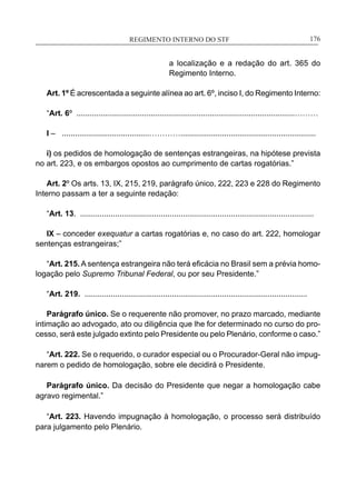 REGIMENTO INTERNO DO STF____________________________________________________________176
a localização e a redação do art. 365 do
Regimento Interno.
Art. 1º É acrescentada a seguinte alínea ao art. 6º, inciso I, do Regimento Interno:
“Art. 6º ....................................................................................................………
I – ........................................…………..............................................................
i) os pedidos de homologação de sentenças estrangeiras, na hipótese prevista
no art. 223, e os embargos opostos ao cumprimento de cartas rogatórias.”
Art. 2º Os arts. 13, IX, 215, 219, parágrafo único, 222, 223 e 228 do Regimento
Interno passam a ter a seguinte redação:
“Art. 13. ...........................................................................................................
IX – conceder exequatur a cartas rogatórias e, no caso do art. 222, homologar
sentenças estrangeiras;”
“Art. 215. A sentença estrangeira não terá eficácia no Brasil sem a prévia homo-
logação pelo Supremo Tribunal Federal, ou por seu Presidente.”
“Art. 219. ......................................................................................................
Parágrafo único. Se o requerente não promover, no prazo marcado, mediante
intimação ao advogado, ato ou diligência que lhe for determinado no curso do pro-
cesso, será este julgado extinto pelo Presidente ou pelo Plenário, conforme o caso.”
“Art. 222. Se o requerido, o curador especial ou o Procurador-Geral não impug-
narem o pedido de homologação, sobre ele decidirá o Presidente.
Parágrafo único. Da decisão do Presidente que negar a homologação cabe
agravo regimental.”
	
“Art. 223. Havendo impugnação à homologação, o processo será distribuído
para julgamento pelo Plenário.
	
 