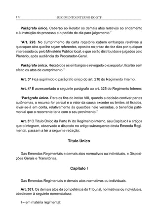 REGIMENTO INTERNO DO STF____________________________________________________________177
Parágrafo único. Caberão ao Relator os demais atos relativos ao andamento
e à instrução do processo e o pedido de dia para julgamento.”
	
“Art. 228. No cumprimento da carta rogatória cabem embargos relativos a
quaisquer atos que lhe sejam referentes, opostos no prazo de dez dias por qualquer
interessado ou pelo Ministério Público local, e que serão distribuídos e julgados pelo
Plenário, após audiência do Procurador-Geral.
	
Parágrafo único. Recebidos os embargos e revogado o exequatur, ficarão sem
efeito os atos de cumprimento.”
	
Art. 3º Fica suprimido o parágrafo único do art. 218 do Regimento Interno.
Art. 4º É acrescentado o seguinte parágrafo ao art. 325 do Regimento Interno:
	
“Parágrafo único. Para os fins do inciso VIII, quando a decisão contiver partes
autônomas, o recurso for parcial e o valor da causa exceder os limites ali fixados,
levar-se-á em conta, relativamente às questões nele versadas, o benefício patri-
monial que o recorrente teria com o seu provimento.”
	
Art. 5º O Título Único da Parte IV do Regimento Interno, seu Capítulo I e artigos
que o integram, observado o disposto no artigo subsequente desta Emenda Regi-
mental, passam a ter a seguinte redação:
Título Único
Das Emendas Regimentais e demais atos normativos ou individuais, e Disposi-
ções Gerais e Transitórias.
Capítulo I
Das Emendas Regimentais e demais atos normativos ou individuais.
Art. 361. Os demais atos da competência do Tribunal, normativos ou individuais,
obedecem à seguinte nomenclatura:
I – em matéria regimental:
 
