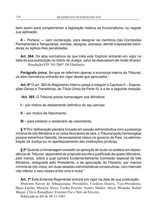 REGIMENTO INTERNO DO STF____________________________________________________________179
bem assim para complementar a legislação relativa ao funcionalismo, ou regular
sua aplicação;
II – Portaria — sem numeração, para designar os membros das Comissões
Permanentes e Temporárias, nomear, designar, exonerar, demitir e aposentar servi-
dores ou aplicar-lhes penalidades.
Art. 364. Os atos normativos de que trata este Capítulo entrarão em vigor na
data de sua publicação no Diário da Justiça, salvo se dispuserem de modo diverso.
Resolução/STF 341/2007: DJ Eletrônico.
Parágrafo único. No que se referirem apenas à economia interna do Tribunal,
os atos normativos entrarão em vigor desde que aprovados.”
Art. 6º O art. 365 do Regimento Interno passa a integrar o Capítulo II – Disposi-
ções Gerais e Transitórias, do Título Único da Parte IV, e a ter a seguinte redação:
“Art. 365. O Tribunal presta homenagem aos Ministros:
I – por motivo de afastamento definitivo do seu serviço;
II – por motivo de falecimento;
III – para celebrar o centenário de nascimento.
§ 1º Por deliberação plenária tomada em sessão administrativa com a presença
mínima de oito Ministros e os votos favoráveis de seis, o Tribunal pode homenagear
pessoa estranha e falecida, de excepcional relevo no governo do País, na adminis-
tração da Justiça ou no aperfeiçoamento das instituições jurídicas.
§ 2º Quando a homenagem consistir na aposição de busto ou estátua em depen-
dência do Tribunal, dependerá de proposta escrita e justificada de quatro Ministros,
pelo menos, sobre a qual opinará fundamentalmente Comissão especial de três
Ministros, designada pelo Presidente, e de aprovação do Plenário, por maioria
mínima de oito votos, em duas sessões administrativas consecutivas, com intervalo
não inferior a seis meses entre uma e outra.”
Art. 7º Esta Emenda Regimental entrará em vigor na data de sua publicação.
Ministros Xavier de Albuquerque, Presidente; Cordeiro Guerra, Vice-Presidente;
Djaci Falcão; Moreira Alves; Cunha Peixoto; Soares Muñoz; Décio Miranda; Rafael
Mayer; Clóvis Ramalhete; Firmino Paz e Néri da Silveira.
Publicada no DJ de 30-11-1981.
 