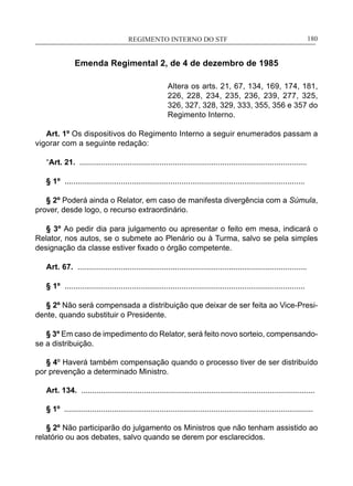 REGIMENTO INTERNO DO STF____________________________________________________________180
Emenda Regimental 2, de 4 de dezembro de 1985
Altera os arts. 21, 67, 134, 169, 174, 181,
226, 228, 234, 235, 236, 239, 277, 325,
326, 327, 328, 329, 333, 355, 356 e 357 do
Regimento Interno.
Art. 1º Os dispositivos do Regimento Interno a seguir enumerados passam a
vigorar com a seguinte redação:
“Art. 21. .........................................................................................................
§ 1º ...............................................................................................................
§ 2º Poderá ainda o Relator, em caso de manifesta divergência com a Súmula,
prover, desde logo, o recurso extraordinário.
§ 3º Ao pedir dia para julgamento ou apresentar o feito em mesa, indicará o
Relator, nos autos, se o submete ao Plenário ou à Turma, salvo se pela simples
designação da classe estiver fixado o órgão competente.
Art. 67. ..........................................................................................................
§ 1º ...............................................................................................................
§ 2º Não será compensada a distribuição que deixar de ser feita ao Vice-Presi-
dente, quando substituir o Presidente.
§ 3º Em caso de impedimento do Relator, será feito novo sorteio, compensando-
se a distribuição.
§ 4º Haverá também compensação quando o processo tiver de ser distribuído
por prevenção a determinado Ministro.
Art. 134. ............................................................................................................
§ 1º ...................................................................................................................
§ 2º Não participarão do julgamento os Ministros que não tenham assistido ao
relatório ou aos debates, salvo quando se derem por esclarecidos.
 