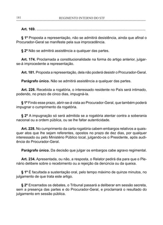 REGIMENTO INTERNO DO STF____________________________________________________________181
Art. 169. .............................................................................................................
§ 1º Proposta a representação, não se admitirá desistência, ainda que afinal o
Procurador-Geral se manifeste pela sua improcedência.
§ 2º Não se admitirá assistência a qualquer das partes.
Art. 174. Proclamada a constitucionalidade na forma do artigo anterior, julgar-
se-á improcedente a representação.
Art. 181. Proposta a representação, dela não poderá desistir o Procurador-Geral.
Parágrafo único. Não se admitirá assistência a qualquer das partes.
Art. 226. Recebida a rogatória, o interessado residente no País será intimado,
podendo, no prazo de cinco dias, impugná-la.
§ 1º Findo esse prazo, abrir-se-á vista ao Procurador-Geral, que também poderá
impugnar o cumprimento da rogatória.
§ 2º A impugnação só será admitida se a rogatória atentar contra a soberania
nacional ou a ordem pública, ou se lhe faltar autenticidade.
Art. 228. No cumprimento da carta rogatória cabem embargos relativos a quais-
quer atos que lhe sejam referentes, opostos no prazo de dez dias, por qualquer
interessado ou pelo Ministério Público local, julgando-os o Presidente, após audi-
ência do Procurador-Geral.
Parágrafo único. Da decisão que julgar os embargos cabe agravo regimental.
Art. 234. Apresentada, ou não, a resposta, o Relator pedirá dia para que o Ple-
nário delibere sobre o recebimento ou a rejeição da denúncia ou da queixa.
§ 1º É facultada a sustentação oral, pelo tempo máximo de quinze minutos, no
julgamento de que trata este artigo.
§ 2º Encerrados os debates, o Tribunal passará a deliberar em sessão secreta,
sem a presença das partes e do Procurador-Geral, e proclamará o resultado do
julgamento em sessão pública.
 
