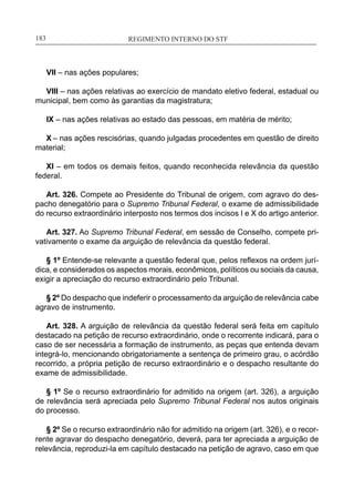 REGIMENTO INTERNO DO STF____________________________________________________________183
VII – nas ações populares;
VIII – nas ações relativas ao exercício de mandato eletivo federal, estadual ou
municipal, bem como às garantias da magistratura;
IX – nas ações relativas ao estado das pessoas, em matéria de mérito;
X – nas ações rescisórias, quando julgadas procedentes em questão de direito
material;
XI – em todos os demais feitos, quando reconhecida relevância da questão
federal.
Art. 326. Compete ao Presidente do Tribunal de origem, com agravo do des-
pacho denegatório para o Supremo Tribunal Federal, o exame de admissibilidade
do recurso extraordinário interposto nos termos dos incisos I e X do artigo anterior.
Art. 327. Ao Supremo Tribunal Federal, em sessão de Conselho, compete pri-
vativamente o exame da arguição de relevância da questão federal.
§ 1º Entende-se relevante a questão federal que, pelos reflexos na ordem jurí-
dica, e considerados os aspectos morais, econômicos, políticos ou sociais da causa,
exigir a apreciação do recurso extraordinário pelo Tribunal.
§ 2º Do despacho que indeferir o processamento da arguição de relevância cabe
agravo de instrumento.
Art. 328. A arguição de relevância da questão federal será feita em capítulo
destacado na petição de recurso extraordinário, onde o recorrente indicará, para o
caso de ser necessária a formação de instrumento, as peças que entenda devam
integrá-lo, mencionando obrigatoriamente a sentença de primeiro grau, o acórdão
recorrido, a própria petição de recurso extraordinário e o despacho resultante do
exame de admissibilidade.
§ 1º Se o recurso extraordinário for admitido na origem (art. 326), a arguição
de relevância será apreciada pelo Supremo Tribunal Federal nos autos originais
do processo.
§ 2º Se o recurso extraordinário não for admitido na origem (art. 326), e o recor-
rente agravar do despacho denegatório, deverá, para ter apreciada a arguição de
relevância, reproduzi-la em capítulo destacado na petição de agravo, caso em que
 